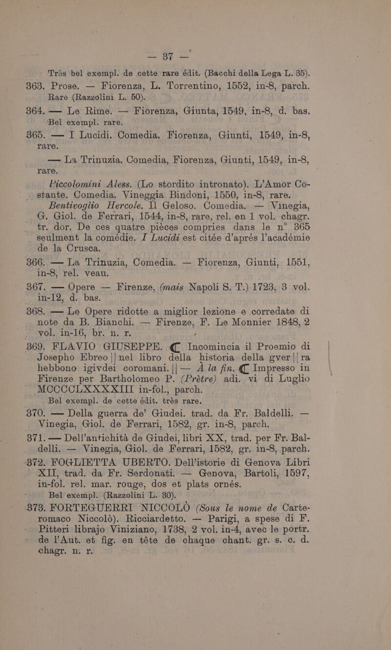 = 3 = Tres bel exempl. de cette rare édit. (Bacchi della Lega L. 35). 363. Prose. — Fiorenza, L. Torrentino, 1552, in-8, parch. Rare (Razzolini L. 50). 364. — Le Rime. — Fiorenza, Giunta, 1549, in-8, d. bas. Bel exempl. rare. 865. — I Lucidi. Comedia. Fiorenza, Giunti, 1549, in-8, rare. — La Trinuzia, Comedia, Fiorenza, Giunti, 1549, in-8, YaYe., Piccolomini Aless. (Lo stordito intronato). L’Amor Co- stante. Comedia. Vineggia Bindoni, 1550, in-8, rare. Bentivoglio Hercole. I1 Geloso. Comedia. — Vinegia, G. Giol. de Ferrari, 1544, in-8, rare, rel. en 1 vol. chagr. tr. dor. De ces quatre piéces compries dans le n° 365 seulment la comédie. I Luctdi est citée d’aprés lacadémie de la Crusca. 366. — La Trinuzia, Comedia. — Fiorenza, Giunti, 1551, in-8, rel. veau. 367. — Opere — Firenze, (mais Napoli 8. T.) 1723, 3 vol. in-12, d. bas. — 368. — Le Opere ridotte a miglior lezione e corredate di note da B. Bianchi. — Firenze, F. Le Monnier 1848, 2 vol. in-16, br. n. r. , 369. FLAVIO GIUSEPPE. € Incomincia il Proemio di Josepho Ebreo||nel libro della historia della gver|| ra hebbono igivdei coromani.||— A la fix. € Impresso in Firenze per Bartholomeo P. (Prétre) adi. vi di Luglio MOCCCLXXXXITI in-fol., parch. Bel exempl. de cette édit. tres rare. 370, — Della guerra de’ Giudei. trad. da Fr. Baldelh. — Vinegia, Giol. de Ferrari, 1582, gr. in-8, parch. 371. — Dell’antichita de Giudei, libri XX, trad. per Fr. Bal- delli. — Vinegia, Giol. de Ferrari, 1582, gr, in-8, parch. 372. FOG@LIETTA UBERTO. Dellistorie di Genova Libri XII, trad. da Fr. Serdonati. — Genova, Bartoli, 1597, in-fol. rel. mar. rouge, dos et plats ornés. Bel exempl. (Razzolini L. 30). 873. FORTEGUERRI NICCOLO (Sous le nome de Carte- romaco Niccold). Ricciardetto. — Parigi, a spese di F. Pitteri librajo Viniziano, 1738, 2 vol. in-4, avec le portr. de Aut. et fig. en téte de chaque chant. gr. s. c. d. chagr. n. r.