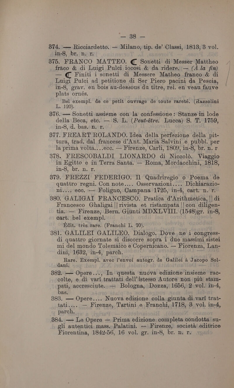 soon CES ae 374. — Ricciardetto. — Milano, tip. de’ Classi, 1813, 3 vol. in-8, br. n. 1. 375. FRANCO MATTEO. € Sonetti di Messer Mattheo fraco &amp; di Luigi Pulci iocosi &amp; da ridere. — (A la fin) — € Finiti i sonetti di Messere Matheo franco &amp; di Luigi Pulci ad petitione di Ser Piero pacini da Pescia, in-8, grav. en bois au-dessous du titre, rel. en veau fauve plats orneés. Bel rare de ce petit ouvrage de toute rareté. (Razzolini L. 120). 376. — Sonetti assieme con la confessione: Stanze in lode della Beca, etc. — S. L. (Peut-étre. Lucca) 8. T. 1759, in-8, d. bas. n. r. 3877. FREART ROLANDO. Idea della perfezione della pit- tura, trad. dal francese d’Ant. Maria Salvini e pubbl. per la prima volta....ecc. — Firenze, Carli, 1809, in-8, br. n. r 378. FRESCOBALDI LIONARDO di Niccolo. Viaggio in Egitto e in Terra Santa. — Roma, Mordacchini, 1818, in-8, r.,N...%3 379. FREZZI FEDERIGO. Il Quadriregio 0 Poema de quattro regni. Con note.... Osservazioni.... Dichiarazio- ni.... ecc. — Foligno, Campana 1725, in-4, cart.n. r. 3880. GALIGAI FRANCESCO. Pratica d’Arithmetica, || di Francesco Ghaligai||rivista et ristampata || con diligen- tia. — Firenze, Bern. Giunti MDXLVIII. (1548)er. in-8, cart. bel exempl. Edit. trés rare. (Franchi L. 70). 381. GALILEI GALILEO. Dialogo. Dove ne i congress- di quattro giornate si discorre sopra 1 due massimi sistel mi del mondo Tolemaico e Copernicano. — Fiorenza, Lan- dini, 1632, in-4, parch. Rare. 8S ml avec l’envoi autogr. de Galilei a Jacopo Sol- dani. 382. — Opere..., In questa nuova edizione insieme rac- colte, e di vari trattati dell’ istesso Autore non pit stam- pati, accresciute. — Bologna, Dozza, 1656, 2 vol. in-4, bas. 383, — Opere.. . Nuova edizione colla giunta di vari trat- tati. — Firenze, Tartini. e Franchi, 1718, 3 vol. in-4, parch,. 384. —- Le Opere — Prima edizione completa condotta su- gli autenticl mass. Palatini. — Firenze, societa editrice Fiorentina, 1842-56, 16 vol. gr. in-8, br. n. r.