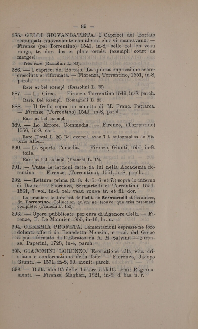 885. GELLI, GIOVANBATISTA. I Capricci del Bottaio ristampati nuovamente con alcuni che vi mancavano. — Firenze (pel Torrentino) 1549, in-8, belle rel. en veau rouge, tr. dor. dos et plats ornés. (exempl. court de marges). Trés rare (Razzolini L. 80). 386. — I capricci del Bottajo. La quinta impressione accre- cresciuta et riformata. — Fiorenza, Torrentino, 1551, in-8, parch. Rare et bel exempl. (Razzolini L. 75). 387. — La Circe. — Firenze, Torrentino 1549, in-8, parch. Rare. Bel exempl. (Romagnoli L. 35). - 388. — I] Gello sopra un sonetto di M. Franc. Petrarca. — Firenze (Torrentino) 1549, in-8, parch. Rare et bel exempl. 389. — Lo Errore. Commedia. — Firenze, (Torrentino) 1556, in-8, cart. | Rare (Dotti L. 26) Bel exempl. avec 7 1. autographes de Vit- torio Alfieri. 390. — La Sporta. Comedia. —- Firenze, Giunti, 1550, in-8. toile. Rare et bel exempl. (Franchi L. 15). 391. — Tutte le lettioni fatte da lui nella Accademia fio- rentina. — Firenze, (Torrentino), 1551, in-8, parch. 392. — Lettura prima (2. 3. 4. 5. 6 et 7.) sopra lo inferno di Dante. — Fiorenza, Sermartelli et Torrentino, 1554- 1561, 7 vol. in-8, rel. veau rouge tr. et fil. dor. La premiére lecture est de l’édit. de Sermartelli et les autres, _ du Torrentino. Collection qu’on ne trouve que tres rarement compléte: (Franchi L. 150). 393. —- Opere pubblicate per cura di Agenore Gelli. — Fi- renze, I’. Le Monnier 1855, in-16, br. n.r. 394, GEREMLA PROFETA. Lamentazioni espresse ne loro dolenti affetti da. Benedetto Menzini, o trad. dal Greco e pol riformate dall’ Ebraico da A. M.:Salvini. — Firen- ze, Paperini, 1728, in-4, parch. | 395. GIACOMINI LORENZO. Esortatione alla vita cri- stiana e confermatione della fede. — Fiorenza, Jacopo —Giunti. — 1571, in-8, 99. monit. parch. 396. — Della nobilta delle lettere e delle armi; Ragiona- menti. — Firenze, Magheri, 1821, in-8, d. bas. n.r.
