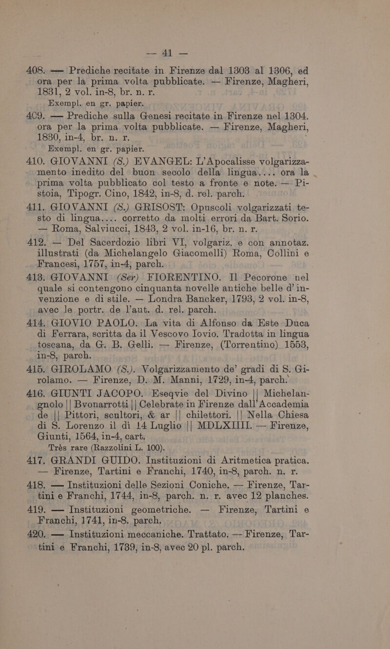 cat ee 408. — Prediche recitate in Firenze dal 1303 al 1306, ed ora per la prima volta pubblicate. — Firenze, Magheri, 1831, 2 vol. in-8, br. n. r. : Exempl. en gr. papier. 409. — Prediche sulla Genesi recitate in Firenze nel 1304. ora per la prima volta pubblicate. — Firenze, Magheri, 1830, in-4, br. n. r. Exempl. en gr. papier. 410. GIOVANNI (S.) EVANGEL: L’Apocalisse volgarizza- mento inedito del buon secolo della lingua.... ora la | prima volta pubblicato col testo a fronte e note. — Pi- stoia, Tipogr. Cino, 1842, in-8, d. rel. parch. 411. GIOVANNI (8.) GRISOST: Opuscoli volgarizzati te- sto di lingua.... corretto da molti errori da Bart. Sorio. — Roma, Saiviucci, 1843, 2 vol. in-16, br. n. r. 412. — Del Sacerdozio libri VI, volgariz. e con annotaz. illustrati (da Michelangelo Giacomelli) Roma, Collini e Francesi, 1757, in-4, parch. | 413. GIOVANNI (Ser) FIORENTINO. Il Pecorone nel quale si contengono cinquanta novelle antiche belle d’ in- venzione e di stile. — Londra Bancker, 1793, 2 vol. in-8, avec le portr. de l’aut. d. rel. parch. 414. GIOVIO PAOLO. La vita di Alfonso da Este Duca di Ferrara, scritta da il Vescovo Lovio. Tradotta in hngua toscana, da G. B. Gelli. — Firenze, (Torrentino) 1553, in-8, parch. : 415. GIROLAMO (S.). Volgarizzamento de’ gradi di S. Gi- rolamo. — Firenze, D. M. Manni, 1729, in-4, parch. 416. GIUNTI JACOPO. Eseqvie del Divino || Michelan- enolo || Bvonarrotti|| Celebrate in Firenze dall’ Accademia de || Pittori, scultori, &amp; ar || chilettori. || Nella Chiesa di S. Lorenzo il di 14 Luglo || MDLXIIII. — Firenze, Giunti, 1564, in-4, cart. Trés rare (Razzolini L. 100). ; } 417. GRANDI GUIDO. Instituzioni di Aritmetica pratica. _ — Firenze, Tartini e Franchi, 1740, in-8, parch. n. r. 418, — Instituzioni delle Sezioni Coniche, — Firenze, Tar- tini e Franchi, 1744, in-8, parch. n. r. avec 12 planches. 419. — Instituzioni geometriche. — Firenze, Tartini e Franchi, 1741, in-8. parch. 420. — Instituzioni meccaniche. Trattato. —- Firenze, Tar-