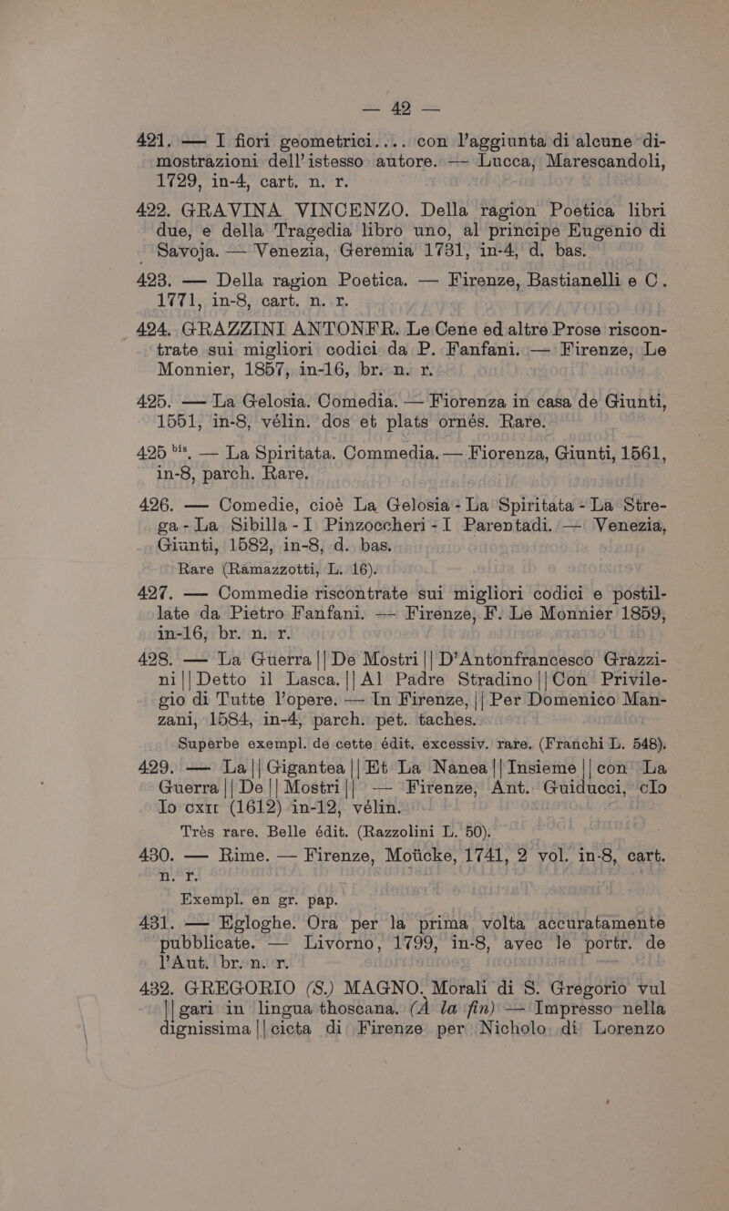 421, — I fiorl geometrici.... con l’aggiunta di alcune di- mostrazioni dell’istesso: autore. —- Lucca, Marescandoli, 1729, in-4, cart. n. r. 422. GRAVINA. VINCENZO. Della ragion Poetica libri due, e della Tragedia libro uno, al principe Eugenio di - Savoja. — Venezia, Geremia 1731, in-4, d. bas. 423. — Della ragion Poetica. — Firenze, Bastianellie C. 1771, in-8, cart. n. rx. 494, GRAZZINI ANTONER. Le Ae Re ed altre Prose riscon- trate sui migliori codici da P. Fanfani. — Firenze, Le Monnier, 1857, in-16, br. n. r. 495. — La Gelosia. Comedia. — Fiorenza in casa de Giunti, 1551, in-8, vélin. dos et plats ornés. Rare. 425 's| — La Spiritata. Commedia. — Fiorenza, Giunti, 1561, in-8, parch. Rare. 426. — Comedie, cioé La Gelosia- La Spiritata - La Stre- ga- La Sibilla- I Pinzoccheri - I Rereniant — Venezia, Giunti, 1582, in-8, d.. bas. Rare (Ramazzotti, L. 16). 427. — Commedie riscontrate sui migliori codici e postil- late da Pietro Fanfani. — Firenze, F. Le Monnier 1859, in-16, br. n.-r. 428. — La Guerra || De Mostri|| D’Antonfrancesco Grazzi- ni||Detto il Lasca.|]Al Padre Stradino||Con Privile- gio di Tutte lopere. — In Firenze, || Per Domenico Man- zani, 1584, in-4, parch. pet. taches. Superbe exempl. de cette édit. excessiv. rare. (Franchi L. 548). 429. — La || Gigantea || Et La Nanea||Insieme || con La Guerra || De || Mostri|| — Firenze, Ant. Guiducci, clo To oxir (1612) in-12, vélin. Trés rare. Belle édit. (Razzolini L. 50). 430. — Rime. — Firenze, Moiicke, 1741, 2 vol. in-8, cart. Lived at Exempl. en gr. pap. 431. — Egloghe. Ora per la prima volta accuratamente pubblicate. — Livorno, 1799, in-8, avec le portr. de VAut. bron. r. | 432. GREGORIO (S.) MAGNO. Morali di S. Gregorio vul || gari in lingua thoscana. (A la fin) — Impresso- nella dignissima || cicta di Firenze per Nicholo, di Lorenzo