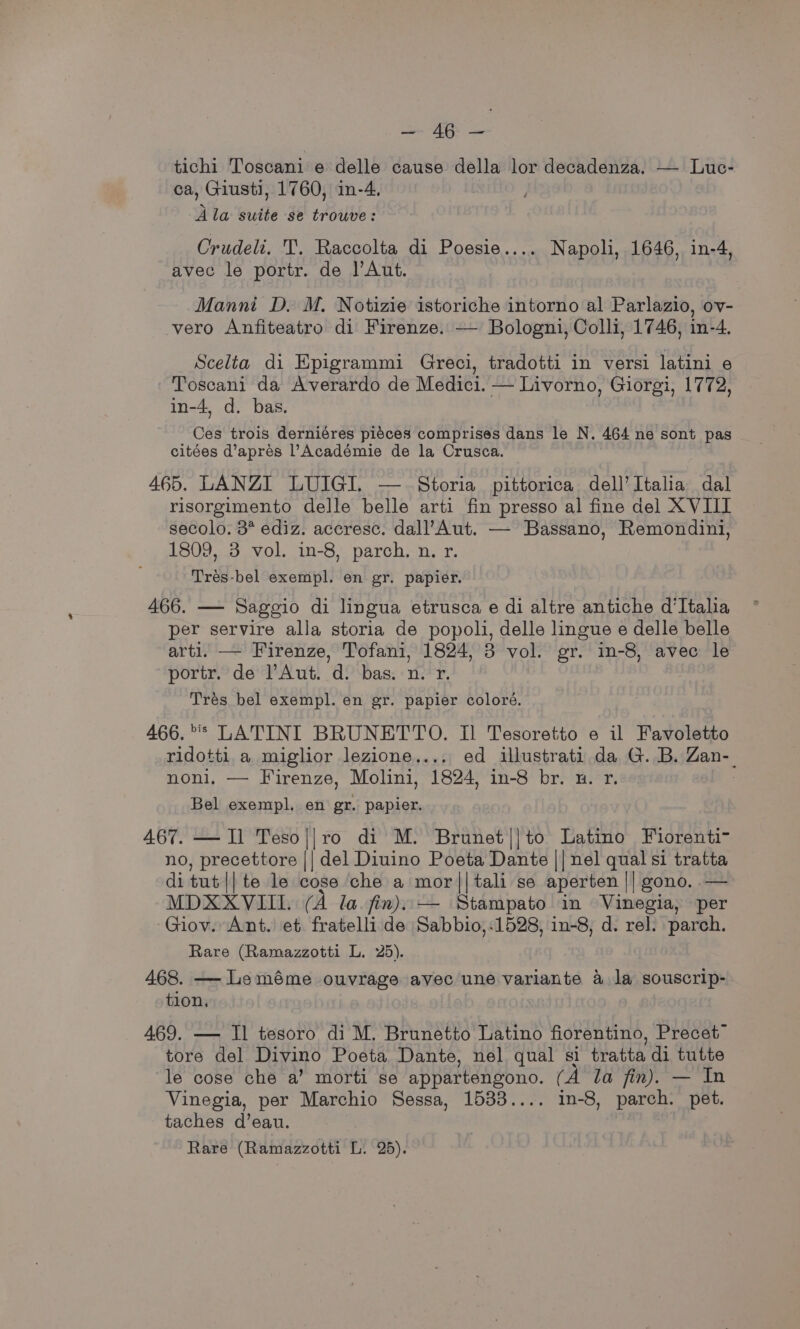 oe, « Nae tichi Toscani e delle cause della lor decadenza. — Luc- ca, Giusti, 1760, in-4. Ala suite se trouve: Crudeli, T. Raccolta di Poesie.... Napoli, 1646, in-4, avec le portr. de |’Aut. Manni D. M. Notizie istoriche intorno al Parlazio, ov- vero Anfiteatro di Firenze. — Bologni, Colli, 1746, in-4. Scelta di Epigrammi Greci, tradotti in versi latini e Toscani da Averardo de Medici. — Livorno, Giorgi, 1772, in-4, d. bas. Ces trois derniéres piéces comprises dans le N. 464 ne sont pas citées d’aprés l’Académie de la Crusca. 465. LANZI LUIGI. — Storia pittorica dell’Italia dal risorgimento delle belle arti fin presso al fine del XVIII secolo. 3° ediz. accresc. dall’Aut. — Bassano, Remondini, 1809, 3 vol. in-8, parch, n. r. Trés-bel exempl. en gr. papier. 466. — Sagegio di lingua etrusca e di altre antiche d'Italia per servire alla storia de popoli, delle lingue e delle belle arti. — Firenze, Tofani, 1824, 3 vol. gr. in-8, avec le portr. de Aut. d. bas. n. r. | Trés bel exempl. en gr. papier coloré. 466. * LATINI BRUNETTO. Il Tesoretto e il Favoletto ridotti a miglior lezione.... ed illustrati da G. B. Zan-_ noni, — Firenze, Molini, 1824, in-8 br. u. r. | Bel exempl. en gr. papier. 467. — Il Teso||ro di M. Brunet||to Latino Fiorenti- no, precettore || del Diuino Poeta Dante || nel qual si tratta di tut || te le cose che a mor||tali se aperten || gono,.— MDXXVIIL. (A la. fin). — Stampato in Vinegia, per Giov. Ant. et fratelli de Sabbio,-1528, in-8, d. rel. parch. Rare (Ramazzotti L. 25). 468. — Leméme ouvrage avec une variante a la souscrip- tion. 469. — Il tesoro di M. Brunetto Latino fiorentino, Precet™ tore del Divino Poeta Dante, nel qual si tratta di tutte le cose che a’ morti se appartengono. (A la fin). — In Vinegia, per Marchio Sessa, 1533.... in-8, parch. pet. taches d’eau.