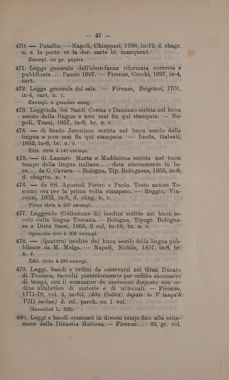 el MOR a 470, — Pataffio. — Napoli, Chiappari, 1788, in-12, d. chagr. n. r. le portr. et la der. carte bl. manquent. ' Exempl. en gr. papier. A471. Legge generale dell’abondanza riformata corretta e pubblicata.... anno 1697. — Firenze, Cecchi, 1697, in-4, cart. 472. Legge generale del sale. — Firenze, Brigonci, 1701, in-4, cart. n. r. | Exempl. &amp; grandes marge. 473. Leggenda dei Santi Cosma e Damiano scritta nel buon secolo della lingua e non mai fin qui stampata. — Na- poli, Trani, 1857, in-8, br. n. r. 474, — di Santo Jeronimo scritta nel buon secolo della lingua’ e non mai fin qui stampata. — Imola, Galeati, 1852, 1n-8, br. n. r. : Hdit. tirée a 140 exempl. 475. — di Lazzaro Marta e Maddalena scritta nel buon tempo della lingua italiana.... data nuovamente in lu- ce.... da C. Cavara.— Bologna, Tip. Bolognese, 1853, in-8, d. chagrin. n. r. 476. — de SS. Apostoli Pietro e Paolo. Testo antico To-- scano ora per la prima volta stampato. — Reggio, Vin- cenzl, 1852, in-8, d. chag. n. r. Piéce tirée 4 250 exempl. _ .477. Leggende (Collezione di) inedite scritte nel buon se- colo della lingua Toscana. — Bologna, Tipogr. Bologne- se e Ditta Sassi, 1855, 2 col, in-16, br. n. r. Opuscule tiré &amp; 202 exempl. 478. —- (Quattro) inedite del buon secolo della lingua pub- blicate da M. Melga..— Napoli, Nobile, 1857, in-8, br. n. fr. Edit. tirée &amp; 250 exempl. 479. Leggi, bandi e ordini da osservarsi nel Gran Ducato di Toscana, raccolti posteriormente per ordine successivo di tempi, con il sommario de medesimi disposto con or- dine alfabetico di materie e di tribunali. — Firenze, 1771-78, vol. 4, in-fol. (dits Codici: depuis le V iusqu’a VIII inclus.) d. rel. parch. en 1. vol. (Razzolini L: 100). 480. Leggi e bandi stampati in diversi tempi fino alla estin- zione della Dinastia Medicea. — Firenze.... 23, gr. vol.