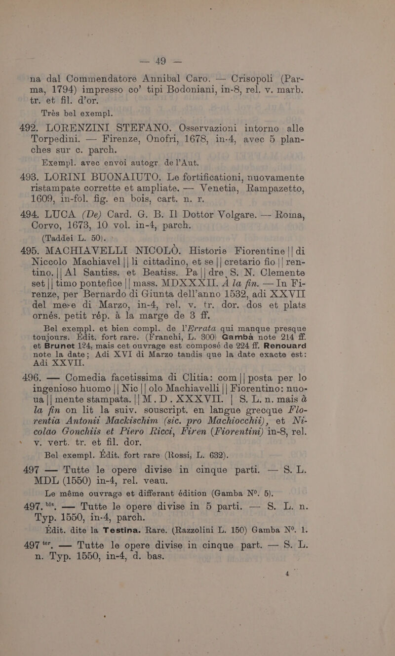 = OF) na dal Commendatore Annibal Caro. — Crisopoli (Par- ma, 1794) impresso co’ tipi Bodoniani, in-8, rel. v. marb. tr. et fil. d’or. Tres bel exempl. 492. LORENZINI STEFANO. Osservazioni intorno alle Torpedini. — Firenze, Onofri, 1678, in-4, avec 5 plan- ches sur c. parch. Exempl. avec envoi autogr. del’Aut. 498. LORINI BUONAIUTO. Le fortificationi, nuovamente ristampate corrette et ampliate. — Venetia, Rampazetto, 1609, in-fol. fig. en bois, cart. n. r. 494, LUCA (De) Card. G. B. Il Dottor Volgare. —- Roma, Corvo, 1673, 10 vol. in-4, parch. (Taddei L. 50). 495. MACHIAVELLI NICOLO. Historie Fiorentine || di Niccolo Machiavel || li cittadino, et se || cretario fio || ren- tino. || Al Santiss. et Beatiss. Pa||dre S. N. Clemente set || timo pontefice || mass. MDX XXII. A la fin. — In Fi- renze, per Bernardo di Giunta dell’anno 1532, adi XX VIT del mere di Marzo, in-4, rel. v. tr. dor. dos et plats ornés. petit rép. a la marge de 3 ff. Bel exempl. et bien compl. de l’Hrrata qui manque presque toujours. Edit. fort rare. (Franchi, L. 300) Gamba note 214 ff. et Brunet 124, mais cet ouvrage est composé de 224 ff. Renouard note la date; Adi XVI di Marzo tandis que la date exacte est: Adi XXVII. 496. — Comedia facetissima di Clitia: com || posta per lo ingenioso huomo || Nic || olo Machiavelli || Fiorentino: nuo- ua || mente stampata. || M.D. XXX VII. | S. L.n. mais &amp; la fin on lit la suiv. souscript. en langue grecque Llo- rentia Antonit Mackischim (sic. pro Machiocchit), et Ni- colao Gonchiis et Piero Ricci, Firen (Fiorentint) in-8, rel. »- vy. vert. tr. et fil. dor. Bel exempl. Edit. fort rare (Rossi, L. 632). 497 — Tutte le opere divise in cinque parti. — S. L. MDL (1550) in-4, rel. veau. Le méme ouvraga et differant édition (Gamba N°. 5), 497.*, —- Tutte le opere divise in 5 parti. — S. L. n. Typ. 1550, in-4, parch. Edit. dite la Testina. Rare. (Razzolini L. 150) Gamba N°. 1. 497 *, —- Tutte le opere divise in cinque part. — S. L. n. Typ. 1550, in-4, d. bas.