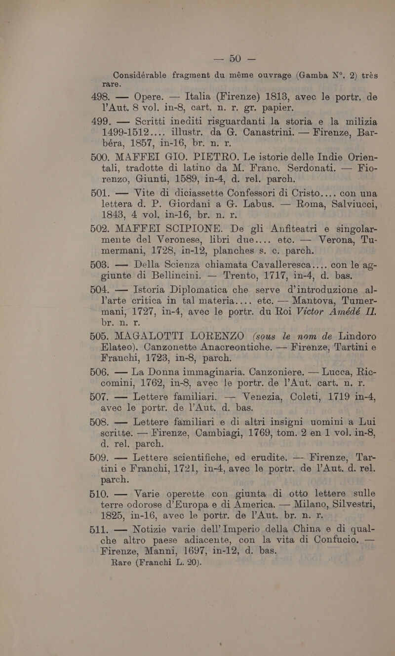 Considérable fragment du méme ouvrage (Gamba N°. 2) trés rare. 498. — Opere. — Italia (Firenze) 1813, avec le portr. de Aut. 8 vol. in-8, cart, n. r. gr. papier. 499. — Scritti inediti risouardanti la storia e la milizia 1499-1512.... illustr. da G. Canastrini. — Firenze, Bar- béra, 1857, in-16, br. n. r. 500. MAFFEI G1O. PIETRO. Le istorie delle Indie Orien- tali, tradotte di latino da M. Franc. Serdonati. — Fio- renzo, Giunti, 1589, in-4, d. rel. parch. 501. — Vite di diciassette Confessori di Cristo.... con una lettera d. P. Giordani a G. Labus. — Roma, Salviucci, 1843, 4 vol. in-16, br. n. r. 502. MAFFEI SCIPIONE. De gli Anfiteatri e singolar- mente del Veronese, libri due.... etc. — Verona, Tu- mermani, 1728, in-12, planches s. c. parch. 503. — Della Scienza chiamata Cavalleresca.... con le ag- giunte di Bellincini. — Trento, 1717, in-4, d. bas. 504. — Istoria Diplomatica che serve d’introduzione al- Varte critica in tal materia.... etc. —- Mantova, Tumer- mani, 1727, in-4, avec le portr. du Roi Victor Amédé I. Dremu. 505. MAGALOTTI LORENZO (sous le nom de Lindoro Elateo). Canzonette Anacreontiche. — Firenze, Tartini e Franchi, 1723, in-8, parch. 506. — La Donna immaginaria. Canzoniere. — Lucca, Ric- comini, 1762, in-8, avec le portr. de Aut. cart. n. r. 507. — Lettere familiari. —- Venezia, Coleti, 1719 in-4, avec le portr. de l’Aut. d. bas. 508. — Lettere familiari e di altri insigni uomini a Lui scritte. — Firenze, Cambiagi, 1769, tom. 2 en 1 vol. in-8, d. rel. parch. 509. —- Lettere scientifiche, ed erudite. —- Firenze, Tar- tini e Franchi, 1721, in-4, avec le portr. de lAut. d. rel. parch. © | 510. — Varie operette con giunta di otto lettere sulle terre odorose d’Europa e di America. — Milano, Silvestri, 1825, in-16, avec le portr. de Aut. br. n. r. 511. — Notizie varie dell’ Imperio della China e di qual- che altro paese adiacente, con la vita di Confucio, — Firenze, Manni, 1697, in-12, d. bas. Rare (Franchi L. 20).
