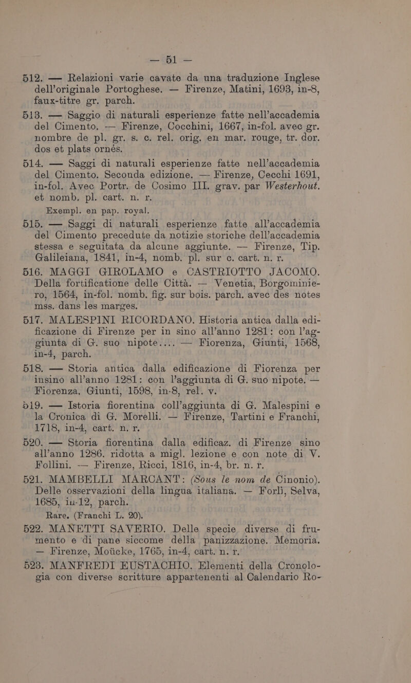 a; eee 512. — Relazioni varie cavate da una traduzione Inglese dell’originale Portoghese. — Firenze, Matini, 1693, in-8, faux-titre gr. parch. 513. — Saggio di naturali esperienze fatte nell’accademia del Cimento, -— Firenze, Cocchini, 1667, in-fol. avec gr. nombre de pl. gr. 8. ©. rel, orig. en mar, rouge, tr. dor. dos et plats ornés. 514. — Saggi di naturali esperienze fatte nell’accademia del Cimento. Seconda edizione. —- Firenze, Cecchi 1691, in-fol. Avec Portr. de Cosimo III. grav. par Westerhout. et nomb, pl. cart. n. r. Exempl. en pap. royal. 515. — Saggi di naturali esperienze fatte all’accademia del Cimento precedute da notizie storiche dell’accademia stessa e seguitata da alcune aggiunte. — Firenze, Tip. Galileiana, 1841, in-4, nomb. pl. sur c. cart. n. r. 516. MAGGI GIROLAMO e CASTRIOTTO JACOMO. Della fortificatione delle Citta. — Venetia, Borgominie- ro, 1564, in-fol. nomb. fig. sur bois. parch. avec des notes mss. dans les marges. 517. MALESPINI RICORDANO. Historia antica dalla edi- ficazione di Firenze per in sino all’anno 1281: con l’ag- giunta di G. suo nipote.... — Fiorenza, Giunti, 1568, in-4, parch. 518. — Storia antica dalla edificazione di Fiorenza per insino all’anno 1281: con l’aggiunta di G. suo nipote. — Fiorenza, Giunti, 1598, in-8, rel. v. 519. — Istoria fiorentina coll’aggiunta di G. Malespini e la Cronica di G. Morelli. — Firenze, Tartini e Franchi, 1718, in-4, cart. n. r. | 520. — Storia fiorentina dalla edificaz. di Firenze sino all’anno 1286. ridotta a mig!. lezione e con note di V. Follini, -— Firenze, Ricci, 1816, in-4, br. n. r. 521. MAMBELLI MARCANT: (Sous le nom de Cinonio). Delle osservazioni della lhngua italiana. — Forli, Selva, 1685, iu-12, parch. Rare, (Franchi L. 20). 522. MANETTI SAVERIO. Delle specie diverse di fru- mento e di pane siccome della panizzazione. Memoria. — Firenze, Moiicke, 1765, in-4, cart. n. r. 523. MANFREDI EUSTAOCHTO. Elementi della Cronolo- gia con diverse scritture appartenenti al Calendario Ro-