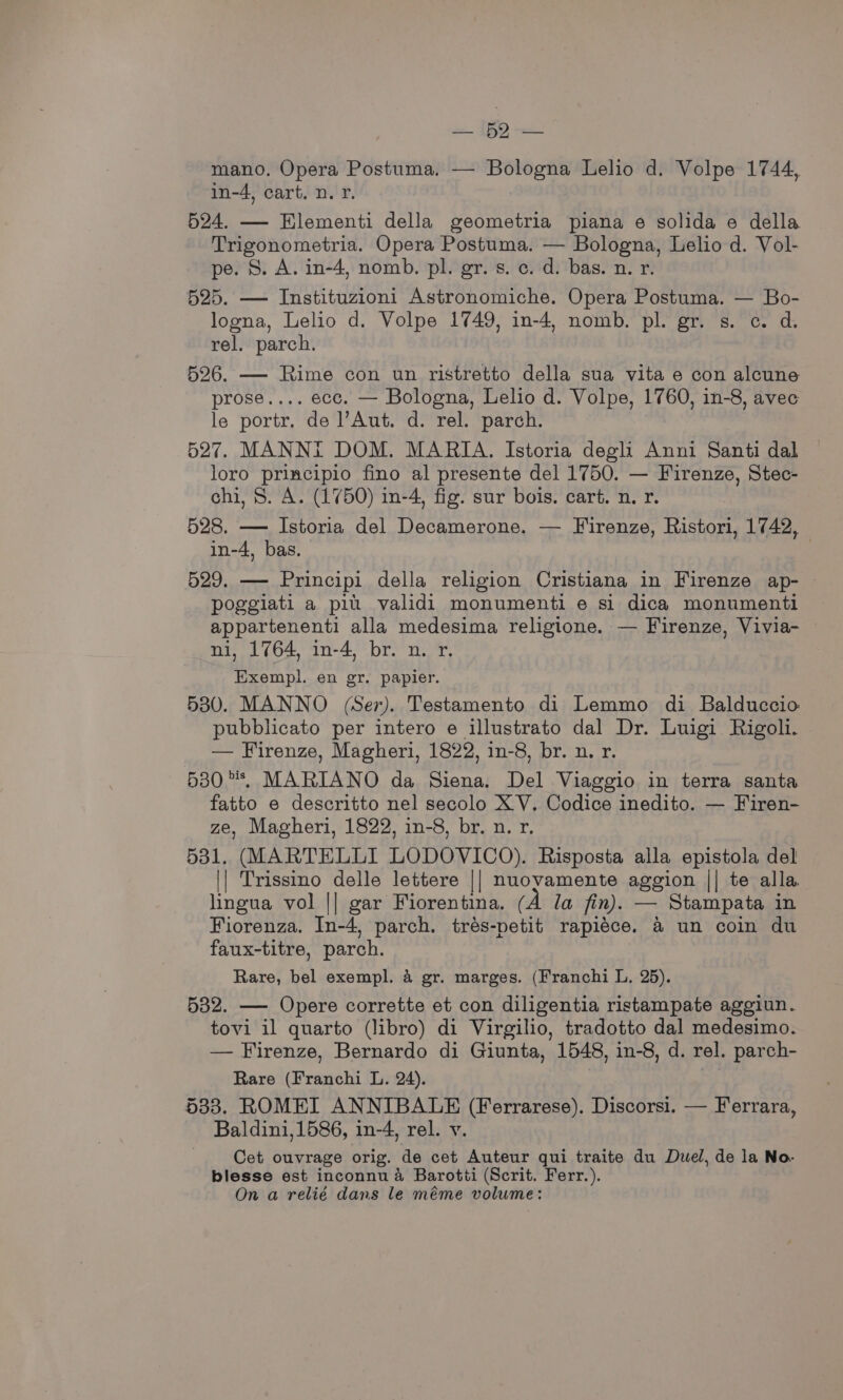 = 1 mano. Opera Postuma. — Bologna Lelio d. Volpe 1744, in-4, cart. n. r. 524. — Hlementi della geometria piana e solida e della Trigonometria. Opera Postuma. — Bologna, Lelio d. Vol- pe. 8. A. in-4, nomb. pl. gr. s. c. d. bas. n. r. 525. — Instituzioni Astronomiche. Opera Postuma. — Bo- logna, Lelio d. Volpe 1749, in-4, nomb. pl. gr. s. c. d. rel. parch. 526. — Rime con un ristretto della sua vita e con alcune prose.... ecc. — Bologna, Lelio d. Volpe, 1760, in-8, avec le portr. de ’Aut. d. rel. parch. 527. MANNI DOM. MARIA. Istoria degli Anni Santi dal loro principio fino al presente del 1750. — Firenze, Stec- chi, S. A. (1750) in-4, fig. sur bois. cart. n. r. 528. — Istoria del Decamerone. — Firenze, Ristori, 1742, in-4, bas. : 529. — Principi della religion Cristiana in Firenze ap- poggiati a pil validi monumenti e si dica monumenti appartenenti alla medesima religione. — Firenze, Vivia- ni, 1764, in-4, br. n. r. Exempl. en gr. papier. 5380. MANNO (Ser). Testamento di Lemmo di Balduccio pubblicato per intero e illustrato dal Dr. Luigi Rigoli. — Firenze, Magheri, 1822, in-8, br. n. r. 530°. MARIANO da Siena. Del Viaggio in terra santa fatto e descritto nel secolo XV. Codice inedito. — Firen- ze, Magheri, 1822, in-8, br. n. r. 531. (MARTELLI LODOVICO). Risposta alla epistola del || Trissino delle lettere || nuovamente aggion || te alla lingua vol || gar Fiorentina. (A Ja fin). — Stampata in Fiorenza. In-4, parch. trés-petit rapiéce. a un coin du faux-titre, parch. Rare, bel exempl. 4 gr. marges. (Franchi L. 25). 532. — Opere corrette et con diligentia ristampate aggiun. tovi il quarto (libro) di Virgilio, tradotto dal medesimo. — Firenze, Bernardo di Giunta, 1548, in-8, d. rel. parch- Rare (Franchi L. 24). 533. ROMEI ANNIBALE (Ferrarese). Discorsi. — Ferrara, Baldini, 1586, in-4, rel. y. Cet ouvrage orig. de cet Auteur qui traite du Duel, de la No- blesse est inconnu 4 Barotti (Scrit. Ferr.). On a relié dans le méme volume:
