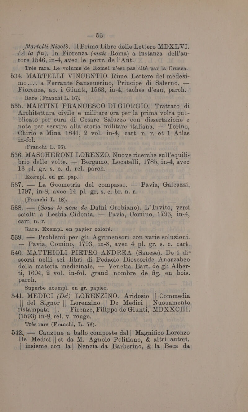 a EE Martelli Nicolo. 11 Primo Libro delle Lettere MDXLVI. (A la fin). In Fiorenza (mais Roma) a instanza dell’au- tore 1546, in-4, avec le portr. de ]’Aut. Trés rare. Le volume de Romei n’est pas cité par la Crusca. 534. MARTELLI VINCENTIO. Rime. Lettere del medesi- mo.... a Ferrante Sanseuerino, Principe di Salerno. — Fiorenza, ap. 1 Giunti, 1563, in-4, taches d’eau, parch. Rare (Franchi L. 16). 535. MARTINI FRANCESCO DI GIORGIO. Trattato di Architettura civile e militare ora per la prima volta pub- blicato per cura di Cesare Saluzzo con dissertazione e note per servire alla storia militare italiana. — Torino, _Chirio e Mina 1841, 2 vol. in-4, cart. n. r. ef 1 Atlas in-fol. (Franchi L. 66). 536. MASCHERONI LORENZO. Nuove ricerche sull’equili- brio delle volte. — Bergamo, Locatelli, 1785, in-4, avec 13 pl. gr. s. c. d. rel. parch. | Exempl. en gr. pap. 537. — La Geometria del compasso. -— Pavia, Galeazzi, 1797, in-8, avec 14 pl. gr. s.c. br. n. x. (Franchi L. 18). 538. — (Sous le nom de Dafni Orobiano). L’ Invito, versi sciolti a Lesbia Cidonia. — Pavia, Comino, 1793, in-4, cart. n. Yr. Rare. Exempl. en papier coloré. 539. — Problemi per gli Agrimensori con varie soluzioni. — Pavia, Comino, 1793, in-8, avec 4 pl. gr. s. c. cart. 640. MATTHIOLI PIETRO ANDREA (Sanese). De i di- scorsi nelli sei libri di Pedacio Dioscoride Anarzabeo della materia medicinale, — Venetia, Bart. de gli Alber- ti, 1604, 2 vol. in-fol. grand nombre de fig. en bois. parch. Superbe exempl. en gr. papier. 541. MEDICI (De’) LORENZINO. Aridosio || Commedia || del Signor || Lorenzino || De Medici || Nuouamente ristampata ||. — Firenze, Filippo de Giunti, MDXXCIII. (1593) in-8, rel. v. rouge. Trés rare (Franchi, L. 76). 542. — Canzone a ballo composte dal || Magnifico Lorenzo De Medici||et da M. Agnolo Politiano, &amp; altri autori. ||insieme con la||Nencia da Barberino, &amp; la Beca da