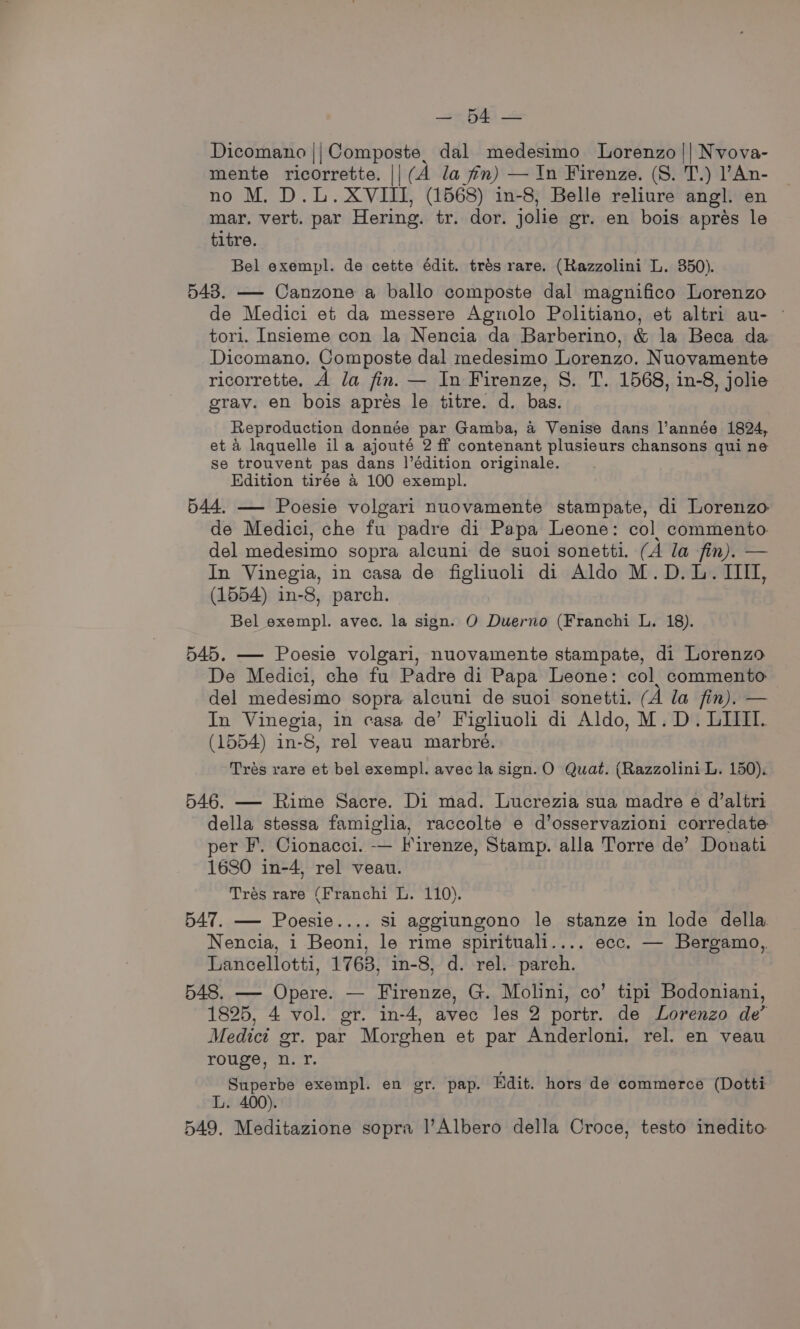 Se Dicomano |; Composte, dal_medesimo Lorenzo || Nvova- mente ricorrette. || (A la fn) — In Firenze. (8. T.) l’An- no M. D.L. XVIII, (1568) in-8, Belle reliure angl. en mar. vert. par Hering. tr. dor. jolie gr. en bois aprés le titre. Bel exempl. de cette édit. trés rare. (Razzolini L. 350). 543. — Canzone a ballo composte dal magnifico Lorenzo de Medici et da messere Agnolo Politiano, et altri au- © tori. Insieme con la Nencia da Barberino, &amp; la Beca da Dicomano. Composte dal medesimo Lorenzo. Nuovamente ricorrette. A la fin. — In Firenze, S. T. 1568, in-8, jolie grav. en bois apres le titre. d. bas. Reproduction donnée par Gamba, a Venise dans l’année 1824, et a laquelle ila ajouté 2 ff contenant plusieurs chansons qui ne Se trouvent pas dans |’édition originale. Edition tirée 4 100 exempl. 544. — Poesie volgari nuovamente stampate, di Lorenzo de Medici, che fu padre di Papa Leone: col. commento. del medesimo sopra alcuni de suoi sonetti. (A la fin). — In Vinegia, in casa de figliuoli di Aldo M.D.L. IIII, (1554) in-8, parch. Bel exempl. avec. la sign. O Duerno (Franchi L. 18). 545. — Poesie volgari, nuovamente stampate, di Lorenzo De Medici, che fu Padre di Papa Leone: col. commento del medesimo sopra alcuni de suoi sonetti. (A la fin). — In Vinegia, in casa de’ Figliuoli di Aldo, M.D. LIIII. (1554) in-8, rel veau marbreé. Trés rare et bel exempl. avec la sign.O Quat. (Razzolini L. 150). 546. — Rime Sacre. Di mad. Lucrezia sua madre e d’altri della stessa famiglia, raccolte e d’osservazioni corredate per F. Cionacci. -—— Firenze, Stamp. alla Torre de’ Donati 1680 in-4, rel veau. Tres rare (Franchi L. 110). 547. — Poesie.... si aggiungono le stanze in lode della Nencia, i Beoni, le rime spirituali.... ecc. — Bergamo, Lancellotti, 1763, in-8, d. rel. parch. 548. — Opere. — Firenze, G. Molini, co’ tipi Bodoniani, 1825, 4 vol. gr. in-4, avec les 2 portr. de Lorenzo de’ Medict gr. par Morghen et par Anderloni. rel. en veau rouge, n. Yr. Superbe exempl. en gr. pap. Edit. hors de commerce (Dotti L. 400). 549. Meditazione sopra |’Albero della Croce, testo inedito