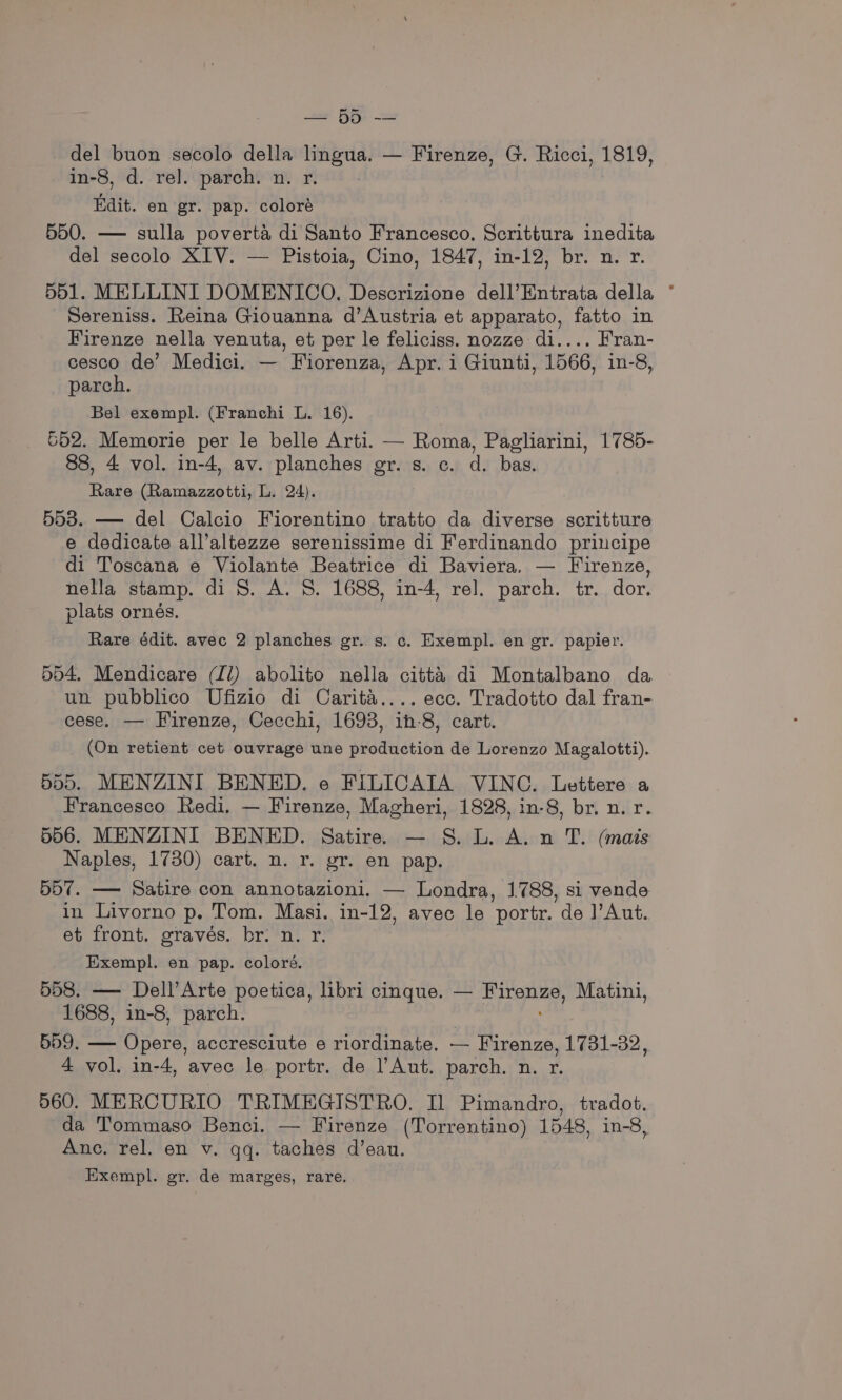 se BR) = del buon secolo della lingua. — Firenze, G. Ricci, 1819, in-8, d. rel. parch. n. r. Edit. en gr. pap. coloré 550. — sulla poverta di Santo Francesco, Scrittura inedita del secolo XIV. — Pistoia, Cino, 1847, in-12, br. n. r. 551. MELLINI DOMENICO. Descrizione dell’Entrata della ° Sereniss. Reina Giouanna d’Austria et apparato, fatto in Firenze nella venuta, et per le feliciss. nozze di.... Fran- cesco de’ Medici. — ' Fiorenza, Apr. i Giunti, 1566, in-8, parch. Bel exempl. (Franchi L. 16). 552. Memorie per le belle Arti. — Roma, Pagliarini, 1785- 88, 4 vol. in-4, av. planches gr. s. c. d. bas. Rare (Ramazzotti, L. 24). 553. — del Calcio Fiorentino tratto da diverse scritture e dedicate all’altezze serenissime di Ferdinando principe di Toscana e Violante Beatrice di Baviera. — Firenze, nella stamp. di 8. A. S. 1688, in-4, rel. parch. tr. dor. plats ornes. Rare édit. avec 2 planches gr. s. c. Exempl. en gr. papier. 554. Mendicare (Il) abolito nella citta di Montalbano da un pubblico Ufizio di Carita.... ecc. Tradotto dal fran- cese. — Firenze, Cecchi, 1698, ih-8, cart. (On retient cet ouvrage une production de Lorenzo Magalotti). 555. MENZINI BENED. e FILICAIA VINC. Lettere a Francesco Redi. — Firenze, Magheri, 1828, in-8, br. n. r. 556. MENZINI BENED. Satire. — 8S. L. A. n T. (mais Naples, 1730) cart. n. r. gr. en pap. 557. — Satire con annotazioni. — Londra, 1788, si vende in Livorno p. Tom. Masi. in-12, avec le ‘portr. ‘de Aut. et front. graves. br. n. r. Exempl. en pap. coloré. 558. — Dell’Arte poetica, libri cinque. — ees gif Matin, 1688, in-8, parch. 559. — Opere, accresciute e riordinate. — Firenze, 1731-32, 4 vol. in-4, avec le portr. de l’Aut. parch. n. r. 560. MERCURIO TRIMEGISTRO. Il Pimandro, tradot. da Tommaso Benci. — Firenze (Torrentino) 1548, in-8, Ane. rel. en v. qq. taches d’eau. Exempl. gr. de marges, rare.