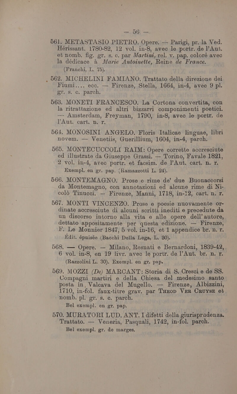 no GCE ae 061. METASTASIO PIETRO. Opere. — Parigi, pr. la Ved. Hérissant. 1780-82, 12 vol. in-8, avec le portr. de l’Aut. et nomb. fig. gr. s. c. par Martini, rel. v. pap. coloré avec la dédicace &amp; Marie Antoinette, Reine de France. (Franchi, L. .75). 562. MICHELINI FAMIANO. Trattato della direzione dei Fiumi.... ecc. — Firenze, Stella, 1664, in-4, avec 9 pl. Ors. Ch. Darcus 563. MONETI FRANCESCO. La Cortona convertita, con la ritrattazione ed altri bizzarri componimenti poetici. —- Amsterdam, Freyman, 1790, in-8, avec le portr. de YAut. cart. n. 4. 564. MONOSINI ANGELO. Floris Italicae linguae, libri novem. — Venetiis, Guerillium, 1604, in-4, parch. 565. MONTECUCCOLI RAIM: Opere corrette accresciute ed illustrate da Giuseppe Grassi. — Torino, Favale 1821, 2 vol. in-4, avec portr. et facsim. de l’Aut. cart. n. r. Exempl. en gr. pap. (Ramazzotti L. 24). 566. MONTEMAGNO. Prose e rime de’ due Buonaccorsi © da Montemagno, con annotazioni ed alcune rime di Ni- colo Tinucci. — Firenze, Manni, 1718, in-12, cart. n. r. 567. MONTI VINCENZO. Prose e poesie nuovamente or- dinate accresciute di alcuni scritti inediti e precedute da un discorso intorno alla vita e alle opere dell’ autore, dettato appositamente per questa edizione. — Firenze, i. Le Monnier 1847, 5 vol. in-16, et 1 appendice br. n. r. Bdit. épuisée (Bacchi Della Lega, L. 80). 568. — Opere. — Milano, Resnati e Bernardoni, 1839-42, 6 vol. in-8, en 19 livr. avec le portr. de Aut. br. n. r. (Razzolini L. 30). Exempl. en gr. pap. 569. MOZZI (De) MARCANT: Storia di S. Cresci e de SS. Compagni martiri e della Chiesa del medesimo santo posta in, Valeava del Mugello. — Firenze, Albizzini, 1710, in-fol. faux-titre grav. par THxop VER CrRUysE et nomb. pl. gr. s. ec. parch. Bel exempl. en gr. pap. 570. MURATORI LUD. ANT. I difetti della giurispradenza. Trattato. — Venezia, Pasquali, 1742, in-fol. parch. Bel exempl. gr. de marges,