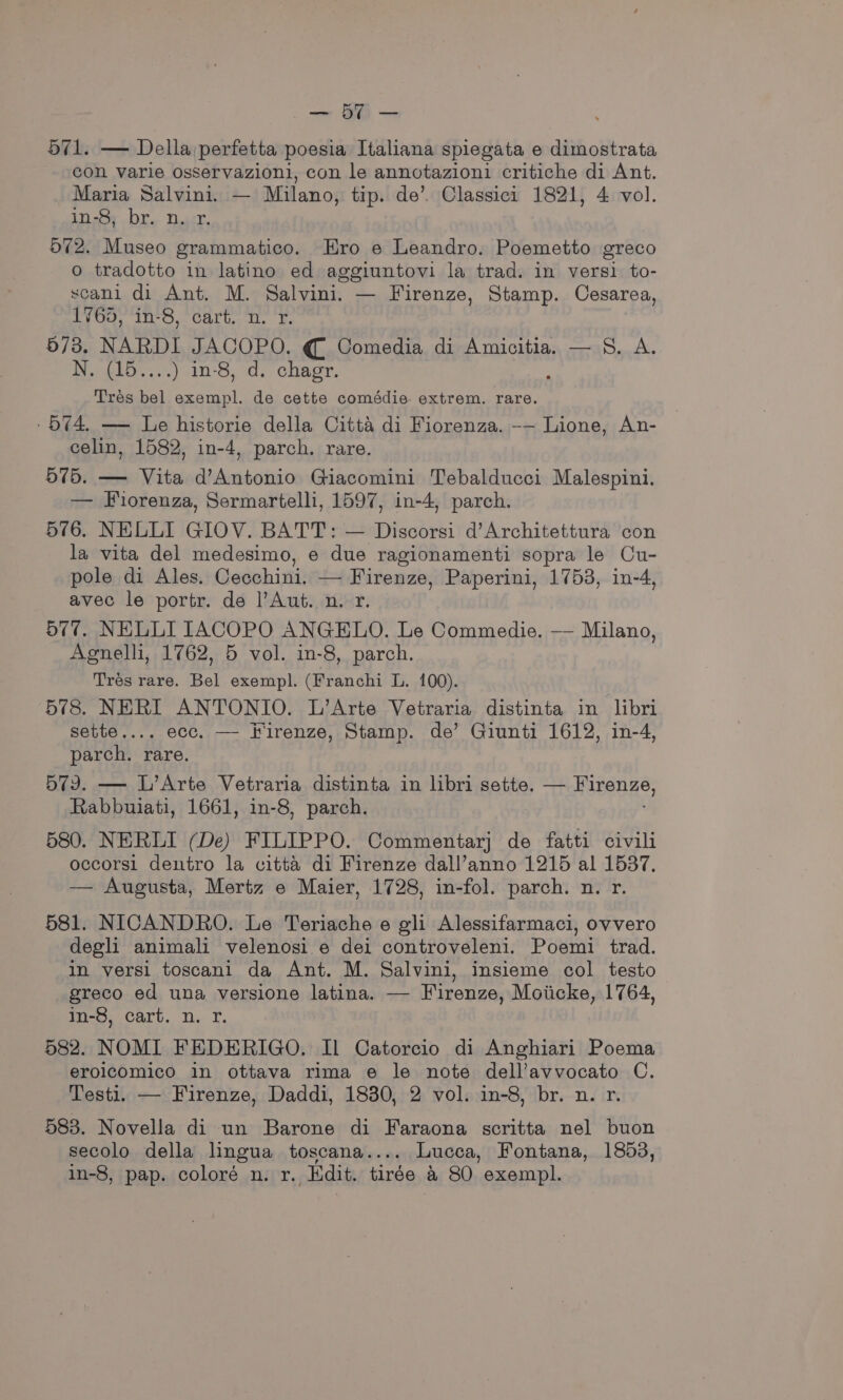 —_ SA — 571. — Della :perfetta poesia Italiana spiegata e dimostrata con varie osservazioni, con le annotazioni critiche di Ant. Maria Salvini. — Milano, tip. de’. Classici 1821, 4 vol. in-8, br. n. r. 572. Museo grammatico. Hro e Leandro. Poemetto greco o tradotto in latino ed aggiuntovi la trad. in versi to- scani di Ant. M. Salvini. — Firenze, Stamp. Cesarea, 1/65, in-8, cart. n. r. 573. NARDI JACOPO. € Comedia di Amicitia. — 8S. A. DoklO....) 10-8, a. chagr. Tres bel exempl. de cette comédie extrem. rare. - 574. — Le historie della Citta di Fiorenza. -— Lione, An- celin, 1582, in-4, parch. rare. 575. — Vita d’Antonio Giacomini Tebalducci Malespini. — Forenza, Sermartelli, 1597, in-4, parch. 576. NELLI GIOV. BATT: — Discorsi d’Architettura con la vita del medesimo, e due ragionamenti sopra le Cu- pole di Ales. Cecchini. — Firenze, Paperini, 1753, in-4, avec le portr. de l’Aut. n. r. 577. NELLI IACOPO ANGELO. Le Commedie. — Milano, Agnelli, 1762, 5 vol. in-8, parch. Trés rare. Bel exempl. (Franchi L. 100). 578. NERI ANTONIO. L’Arte Vetraria distinta in libri sette.... ecc. —- Firenze, Stamp. de’ Giunti 1612, in-4, parch. rare. 579. — L’Arte Vetraria distinta in libri sette. — Hstenge, Rabbuiati, 1661, in-8, parch. 580. NERLI (De) FILIPPO. Commentarj de fatti civili occorsi dentro la citta di Firenze dall’anno 1215 al 1537. — Augusta, Mertz e Maier, 1728, in-fol. parch. n. r. 581. NICANDRO. Le Teriache e gli Alessifarmaci, ovvero degl animali velenosi.e dei controveleni. Poemi trad. in versi toscani da Ant. M. Salvini, insieme col testo greco ed una versione latina. — Firenze, Moiicke, 1764, in-8, cart. n. r. 582. NOMI FEDERIGO. Il Catorcio di Anghiari Poema erolcomico in ottava rima e le note dell’avvocato C. Testi. — Firenze, Daddi, 1830, 2 vol. in-8, br. n. r. 583. Novella di un Barone di Faraona scritta nel buon secolo della lingua toscana.... Lucca, Fontana, 1853, in-8, pap. coloré n. r. Edit. tirée a 80 exempl.