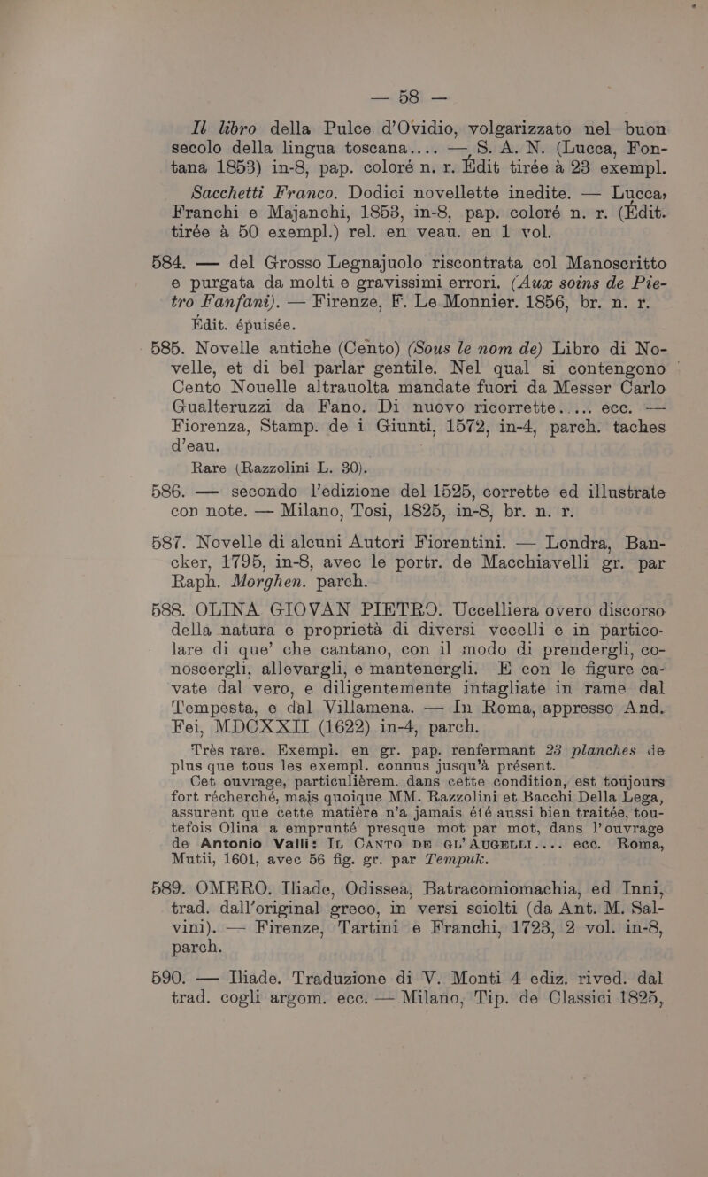 et Il libro della Pulce d’Ovidio, volgarizzato nel buon secolo della lingua toscana.... — 8. A. N. (Lucca, Fon- tana 1853) in-8, pap. coloré n. r. Edit tirée &amp; 23 exempl. Sacchetti Franco. Dodici novellette inedite. — Lucca, Franchi e Majanchi, 1853, in-8, pap. coloré n. r. (Edit. tirée &amp; 50 exempl.) rel. en veau. en 1 vol. 584. — del Grosso Legnajuolo riscontrata col Manoscritto e purgata da molti e gravissimi errori. (Aux soins de Pie- tro Fanfant). — Firenze, F. Le Monnier. 1856, br. n. r. Edit. épuisée. 585. Novelle antiche (Cento) (Sous le nom de) Libro di No- velle, et di bel parlar gentile. Nel qual si contengono © Cento Nouelle altrauolta mandate fuori da Messer Carlo Gualteruzzi da Fano. Di nuovo ricorrette..... ecc. — Fiorenza, Stamp. de i Greta, 1572, in-4, parch. taches d’eau. Rare (Razzolini L. 80). 586. — secondo l’edizione del 1525, corrette ed illustrate con note. — Milano, Tosi, 1825, in-8, br. n. r. 587. Novelle di alcuni Autori Fiorentini. — Londra, Ban- cker, 1795, in-8, avec le portr. de Macchiavelli or. par Raph. Morghen. parch. 588. OLINA GIOVAN PIETRO. Uccelliera overo discorso della natura e proprieta di diversi vecelli e in partico- lare di que’ che cantano, con il modo di prendergli, co- noscergli, allevargli, e mantenergli. E con le figure ca- vate dal vero, e diligentemente intagliate in rame dal Tempesta, e dal Villamena. — In Roma, appresso And. Fei, MDCXXII (1622) in-4, parch. Tres rare. Exempi. en gr. pap. renfermant 23 planches de plus que tous les exempl. connus jusqu’a présent. Cet ouvrage, particuliérem. dans cette condition, est toujours fort récherché, mais quoique MM. Razzolini et Bacchi Della Lega, assurent que cette matiere n’a jamais été aussi bien traitée, tou- tefois Olina a emprunté presque mot par mot, dans l’ouvrage de Antonio Valli: In CANTO DE GL’ AUGELLI.... ecc. Roma, Mutii, 1601, avec 56 fig. gr. par Tempuk. 589. OMERO. Iliade, Odissea, Batracomiomachia, ed Inni, trad. dall’original greco, in versi sciolti (da Ant. M. Sal- vini). — Firenze, Tartini e Franchi, 1723, 2 vol. in-8, parch. 590. — Ihade. Traduzione di V. Monti 4 ediz. rived. dal trad. cogli argom. ecc. — Milano, Tip. de Classici 1825,