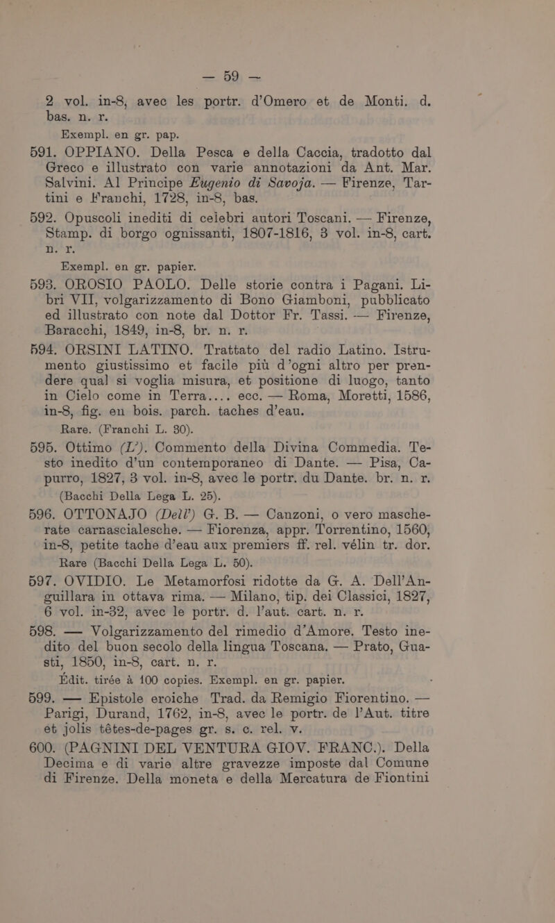 <a 2 vol. in-8, avec les portr. d’Omero et de Monti. d. bas. n. r. Exempl. en gr. pap. 591. OPPIANO. Della Pesca e della Caccia, tradotto dal Greco e illustrato con varie annotazioni da Ant. Mar. Salvini. Al Principe Eugenio di Savoja. — Firenze, Tar- tini e Franchi, 1728, in-8, bas. 592. Opuscoli inediti di celebri autori Toscani. — Firenze, Stamp. di borgo ognissanti, 1807-1816, 3 vol. in-8, cart. er: Exempl. en gr. papier. 598. OROSIO PAOLO. Delle storie contra i Pagani. Li- bri VII, volgarizzamento di Bono Giamboni, pubblicato ed illustrato con note dal Dottor Fr. Tassi. — Firenze, Baracchi, 1849, in-8, br. n. r. 594, ORSINI LATINO. Trattato del radio Latino. Istru- mento giustissimo et facile pit d’ogni altro per pren- dere gua! si voglia misura, et positione di luogo, tanto in Cielo come in Terra.... ecc. — Roma, Moretti, 1586, in-8, fig. en bois. parch. taches d’eau. Rare. (Franchi L. 30). 595. Ottimo (L’). Commento della Divina Commedia. Te- sto inedito d’un contemporaneo di Dante. — Pisa, Ca- purro, 1827, 3 vol. in-8, avec le portr. du Dante. br. n. r. (Bacchi Della Lega L. 25). 596. OTTONAJO (Dell?) G. B. — Canzoni, o vero masche- rate carnascialesche. — Fiorenza, appr. Torrentino, 1560, in-8, petite tache d’eau aux premiers ff. rel. vélin tr. dor. Rare (Bacchi Della Lega L. 50). 597. OVIDIO. Le Metamorfosi ridotte da G. A. Dell’An- guillara in ottava rima. — Milano, tip. dei Classici, 1827, 6 vol. in-32, avec le portr. d. l’aut. cart. n. r. 598. — Volgarizzamento del rimedio d’Amore. Testo ine- dito del buon secolo della lingua Toscana, — Prato, Gua- sti, 1850, in-8, cart. n. r. Edit. tirée &amp; 100 copies. Exempl. en gr. papier. : 599. — Epistole eroiche Trad. da Remigio Fiorentino. — Parigi, Durand, 1762, in-8, avec le portr. de Aut. titre et jolis tétes-de-pages gr. s. c. rel. v. 600. (PAGNINI DEL VENTURA GIOV. FRANC.). Della Decima e di varie altre gravezze imposte dal Comune di Firenze. Della moneta e della Mercatura de Fiontini