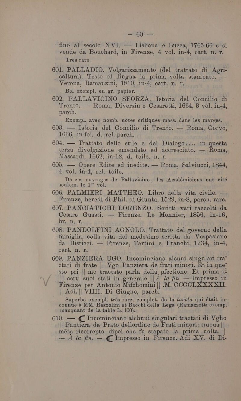 Ay = fino al secolo XVI, — Lisbona e Lucca, 1765-66 e si vende da Bouchard, in Firenze, 4 vol. in-4, cart. n. r. Trés rare. 601. PALLADIO. Volgarizzamento (del trattato di Agri- coltura). Testo di lingua la prima volta stampato. — Verona, Ramanzini, 1810, in-4, cart. n. r. Bel exempl. en gr. papier. 602. PALLAVICINO SFORZA. Istoria del Concilio di Trento. — Roma, Diversin e Cesaretti, 1664, 3 vol. in-4, parch. Exempl. avec nomb. notes critiques mass. dans les marges. 603. — Istoria del Concilio di Trento. — Roma, Corvo, 1666, in-fol. d. rel. parch. 604. — Trattato dello stile e del Dialogo.... in questa terza divolgazione gipendate ed accresciuto. — Roma, Mascardi, 1662, in-12, d. toile. n. r. 605. — Opere Edite oa inedite. — Roma, Salviucci, 1844, A vol. in-4, rel. toile. De ces ouvrages de Pallavicino, les A dedemitieny ont cité seulem. le 1* vol. 606. PALMIERI MATTHEO. Libro della vita civile. — Firenze, heredi di Phil. di Giunta, 1529, in-8, parch. rare. 607. PANCIATICHI LORENZO. Scritti vari raccolti da Cesare Guasti. — Firenze, Le Monnier, 1856, in-16, rey 4b Pee 608. PANDOLFINI AGNOLO. Trattato del governo della famiglia, colla vita del medesimo scritta da Vespasiano da Bisticci. — Firenze, Tartini e Franchi, 1734, in-4, cart. n. Yr. 609. PANZIERA UGO. Incominciano alcuni singulari tra” ctati di frate || Vgo Panziera de frati minori. Et in que sto pri || mo tractato parla della pfectione. Et prima di || certi suoi stati in generale || A Ja fin. — Impresso in Firenze per Antonio Mifchomini|| .M. CCCCLXXXXII. j| Adi. || VITIT. Di Giugno, parch. Superbe exempl. trés rare, complet. de la tavola qui était in- connue a MM. Razzolini et Bacchi della Lega (Ramazzotti exemp. manquant de la table L. 100). 610. — € Incominciano alchuni singulari tractati di Vgho || Pantiera da Prato dellordine de Frati minori: nuoua | méte ricorrepto dipoi che fu stapato la prima uollta. | — A la fin. — € Impresso in Firenze. Adi XV. di Di-