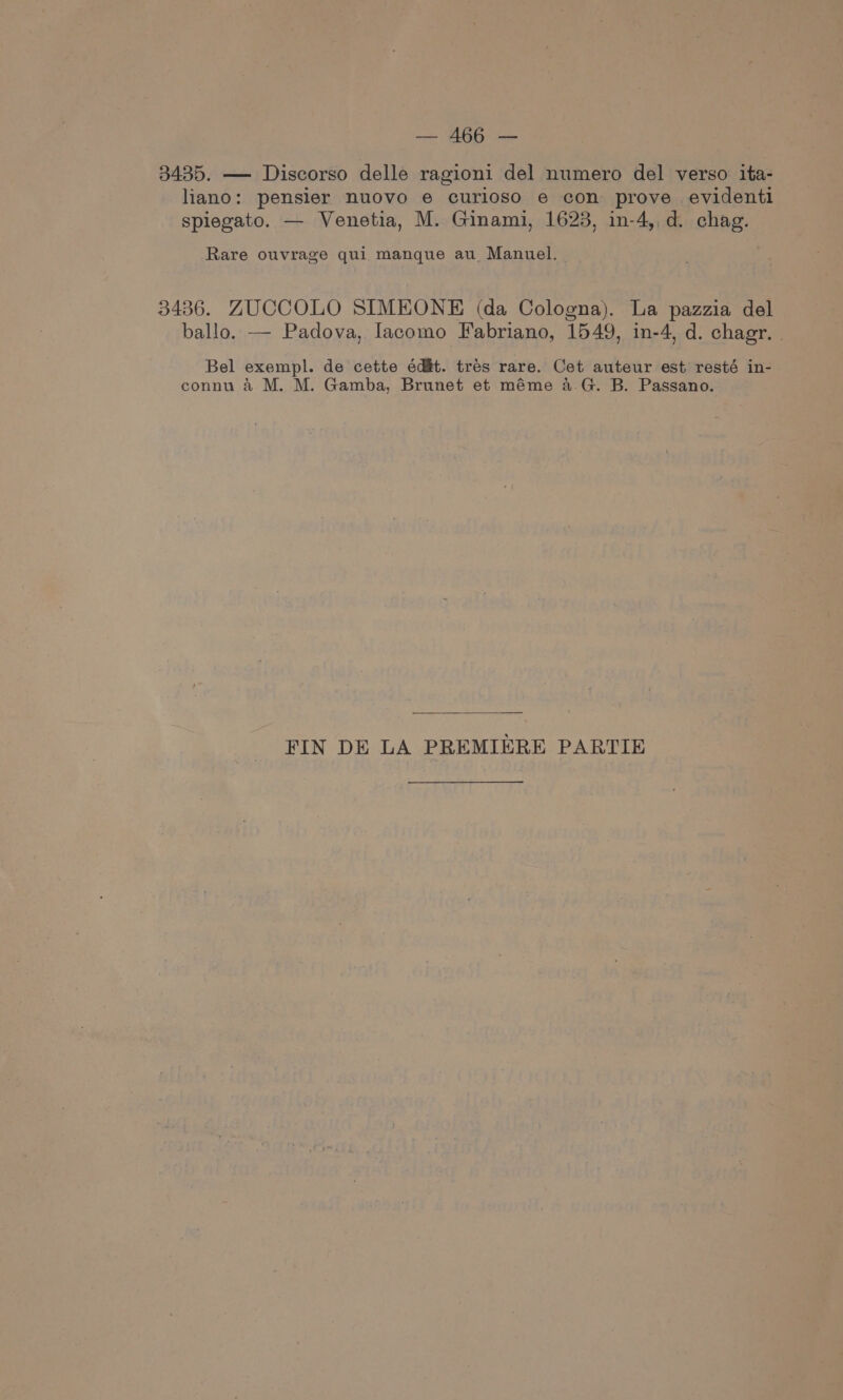 3435. — Discorso delle ragioni del numero del verso ita- liano: pensier nuovo e curloso e con prove evidenti spiegato. — Venetia, M. Ginami, 1623, in-4, d. chag. Rare ouvrage qui manque au_ Manuel. | 3436. ZUCCOLO SIMEONE (da Cologna). La pazzia del ballo. — Padova, Iacomo Fabriano, 1549, in-4, d. chagr. . Bel exempl. de cette édit. trés rare. Cet auteur est resté in- connu 4 M. M. Gamba, Brunet et méme 4a.G. B. Passano. FIN DE LA PREMIERE PARTIE