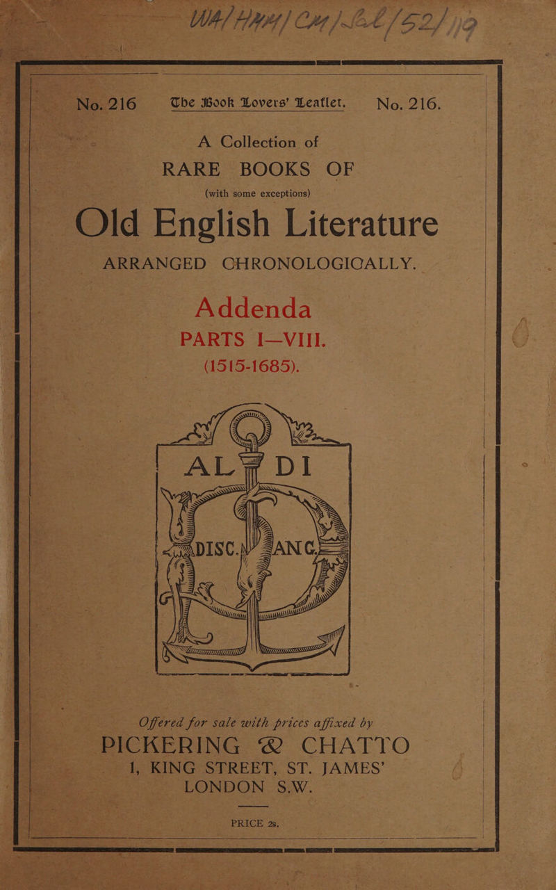 ae gaa RE Cartes jeay ce =e ee : A Collection of | RARE BOOKS OF. (with some exceptions) Old English Literature ~ARRANGED CHRONOLOGICALLY. | Addenda PARTS I—VIII. (1515-1685). a 2 a Offered for sale with prices affixed by PICKERING @ CHATTO eee te RING STREET, ST. JAMES’ ae Roe tae Ms LONDON S.W. | PRICE 2s.
