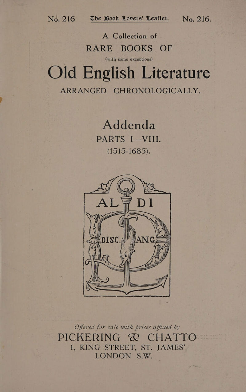 No. 216 The Wook Lovers’ Leaflet. No. 216. A Collection of RARE BOOKS OF (with some exceptions) Old English Literature ARRANGED CHRONOLOGICALLY. Offered for sale with prices affixed by PICKERING ® CHATTO 1, KING STREET, ST. JAMES’ LONDON S.W.