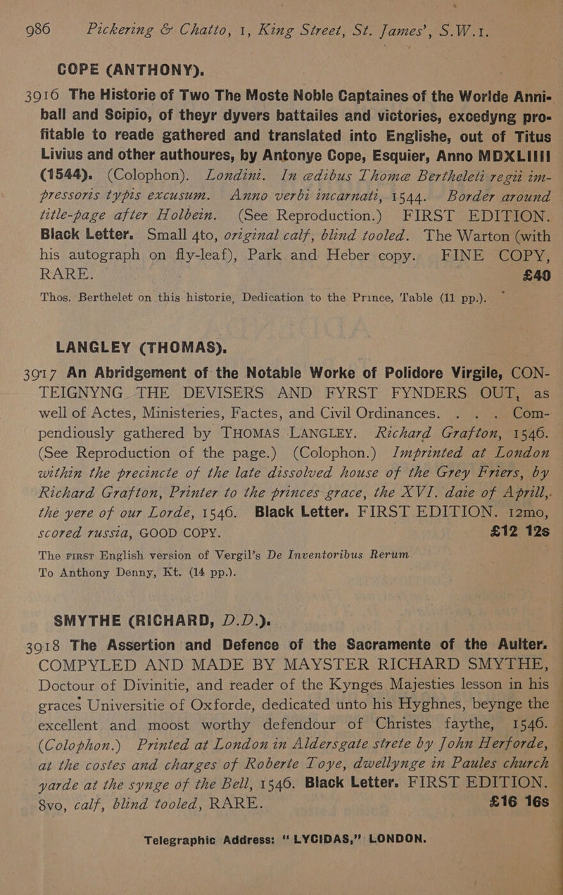 COPE (ANTHONY). 3916 The Historie of Two The Moste Noble Captaines of the Worlde Anni- ball and Scipio, of theyr dyvers battailes and victories, excedyng pro- fitable to reade gathered and translated into Englishe, out of Titus Livius and other authoures, by Antonye Cope, Esquier, Anno MDXLIIII (1544). (Colophon). Londinit. In edibus Thome Bertheleti regit im- pressoris typis excusum. Anno verbi incarnati, 1 544. Border around title-page after Holbein. (See Reproduction.) FIRST EDITION. Black Letter. Small 4to, ovzginal calf, blind tooled. The Warton (with his autograph on fly-leaf), Park and Heber copy. FINE COPY, RARE. . £40 Thos. Berthelet on this historie, Dedication to the Prince, Table (11 pp.). ~ LANGLEY (THOMAS). 3917 An Abridgement of the Notable Worke of Polidore Virgile, CON- TEIGNYNG. THE DEVISERS: AND: FYRST FYNDERS, “OUTii=as well of Actes, Ministeries, Factes, and Civil Ordinances. . . . Com- pendiously gathered by THOMAS LANGLEY. Richard Grafton, 1546. (See Reproduction of the page.) (Colophon.) Jmgrinted at London within the precincte of the late dissolved house of the Grey Frers, by Richard Grafton, Printer to the princes grace, the XVI. date of Aprill,. the yere of our Lorde, 1546. Black Letter. FIRST EDITION. 12mo, scored russia, GOOD COPY. £12 12s The First English version of Vergil’s De Inventoribus Rerum. To Anthony Denny, Kt. (14 pp.). SMYTHE (RICHARD, D.D.). 3918 The Assertion and Defence of the Sacramente of the Aulter. COMPYLED AND MADE BY MAYSTER RICHARD SMYTHE, — Doctour of Divinitie, and reader of the Kynges Majesties lesson in his graces Universitie of Oxforde, dedicated unto his Hyghnes, beynge the — excellent and moost worthy defendour of Christes faythe, 1546. — (Colophon.) Printed at London in Aldersgate strete by John Herforde, — at the costes and charges of Roberte Toye, dwellynge in Paules church yarde at the synge of the Bell, 1546. Black Letter. FIRST EDITION. 8vo, calf, blind tooled, RARE. | £16 16s —