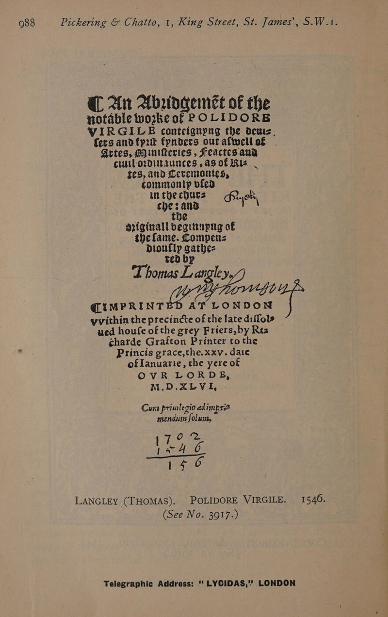 QL. Ant Abraidgemet o€ the notable woke of POLIDORE VIRGILE contcignpng the deni, fers andfprt fpndecs ouralwellos . Artes, Hyuiteries , Feactes aud Cuil orDiltaunces ,aS otis | tes, and Ceremontes, . epee vfed in .: in the chucz > of. che: and ee the driginall begitupnyg of the fame. Comper dDloullp gathe=z ted bp ee (IMPRINTED AT LONDON | yvithin the precincte of the late diflole ued houfe of the grey Friers, by Res charde Grafton Printer tothe Princis grace,the.xxv. date of Ianuarie, the yere of OvR LORDB, M.D.XLVE, Curt primlegio ad imprid menducss folss. LANGLEY (THOMAS). POLIDORE VIRGILE. 1540. (See No. 3917.)