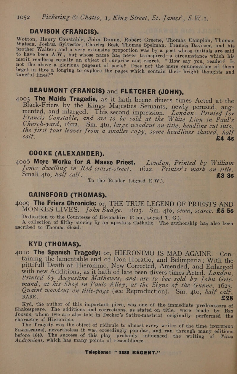 DAVISON (FRANCIS). Wotton, Henry Constable, John Donne, Robert Greene, Thomas Campion, Thomas Watson, Joshua Sylvester, Charles Best, Thomas Spelman, Francig Davison, and his brother Walter; and a very extensive proportion was by a poet whose initials are said to have been A.W., but whose name has never transpired—a circumstance which his merit renderegs equally an object of surprise and regret. “ How say you, reader? Is not the above a glorious pageant of poets? Does not the mere enumeration of them beget in thee a longing to explore the pages which contain their bright thoughts and tuneful lines?” BEAUMONT (FRANCIS) and FLETCHER (JOHN), 4005 The Maids Tragedie, as it hath beene diuers times Acted at. the Black-Friers by the Kings Majesties Seruants, newly perused, aug- mented, and inlarged. This second impression. London: Printed for Francis Constable, and are to be sold at the White Lion in Paul's Church-yard, 1622. Sm. 4to, large woodcut on title, headline cut into, | the first four leaves from a smaller copy, some headlines shaved, half calf. £4 4s COOKE (ALEXANDER). 4006 More Worke for A Masse Priest. London, Printed by William Jones dwelling in Red-crosse-street. 1622. Printer’s mark on title. Small 4to, half calf. £3 3s To the Reader (signed E.W.). GAINSFORD (THOMAS), 4009 The Friers Chronicle: or, THE TRUE LEGEND OF PRIESTS AND MONKES LIVES. John Budge. 1623. Sm. 4to, sewn, scarce. £5 5S Dedication to the Countesse of Devonshire (3 pp., signed T., G.). A collection of filthy stories by an apcstate Catholic. The authorship hag also been ascribed to Thomas Goad. . KYD (THOMAS). 4010 The Spanish Tragedy: or, HIERONIMO IS MAD AGAINE. Con- taining the lamentable end of Don Horatio, and Belimperia; With the pittifull Death of Hieronimo. New Corrected, Amended, and Enlarged with new Additions, as it hath of late been divers times Acted. London, Printed by Augustine Mathewes, and are to bee sold by John Gris- mand, at his Shop in Pauls Alley, at the Signe of the Gunne, 1623. Quaint woodcut on title-page (see Reproduction). Sm. 4to, half calf, RARE. £28 Kyd, the author of this important piece, was one of the immediate predecessors of Shakespeare. The additions and corrections, as stated on title, were made by Ben Jonson, whom (we are also told in Decker’s Satiro-mastrix) originally performed the character of Hieronimo. The Tragedy was the object of ridicule to almost every writer of the time (INCLUDING — SHAKESPESRE), nevertheless it was exceedingly popular, and ran through many editions | before 1640. The success of this play probably influenced the writing of Titus | Andronicus, which has many points of resemblance. |