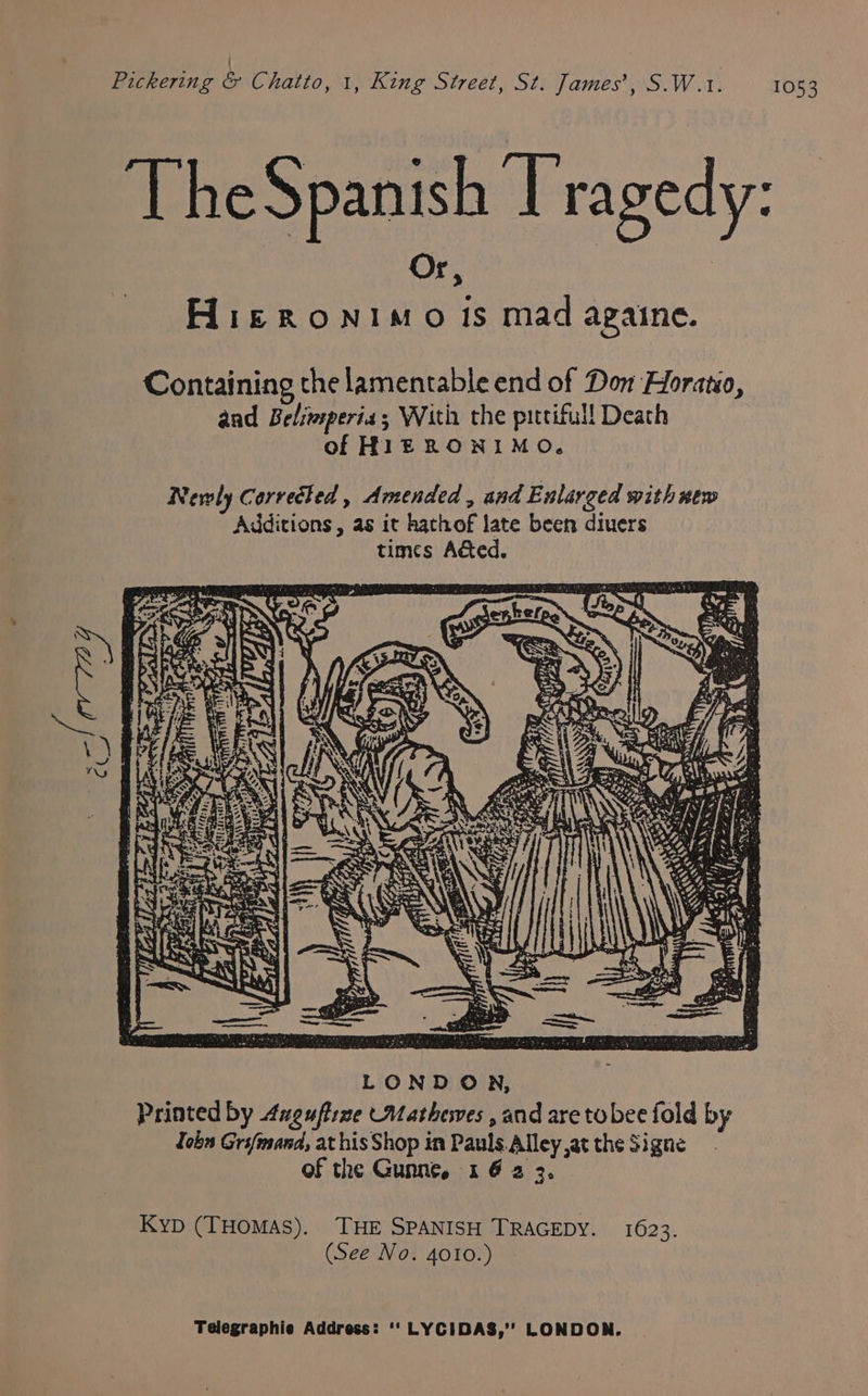 ' Pickering &amp; Chatto, 1, King Street, St. James’, S.W.1. 1053 > Hieronimo is mad againe. TheSpanish [ragedy: Or | Containing the lamentable end of Don Horatio, aad Belimsperia With the pittifull Deach of HIERONIMO. LONDON, Printed by 4ugufrme Mathewes , and are tobee fold by Jobn Grsfmand, at his Shop in Pauls Alley at the Signe of the Gunne, 1 6 2 3. Kyp (THOMAS). THE SPANISH TRAGEDY. 1623. (See No. 4010.)