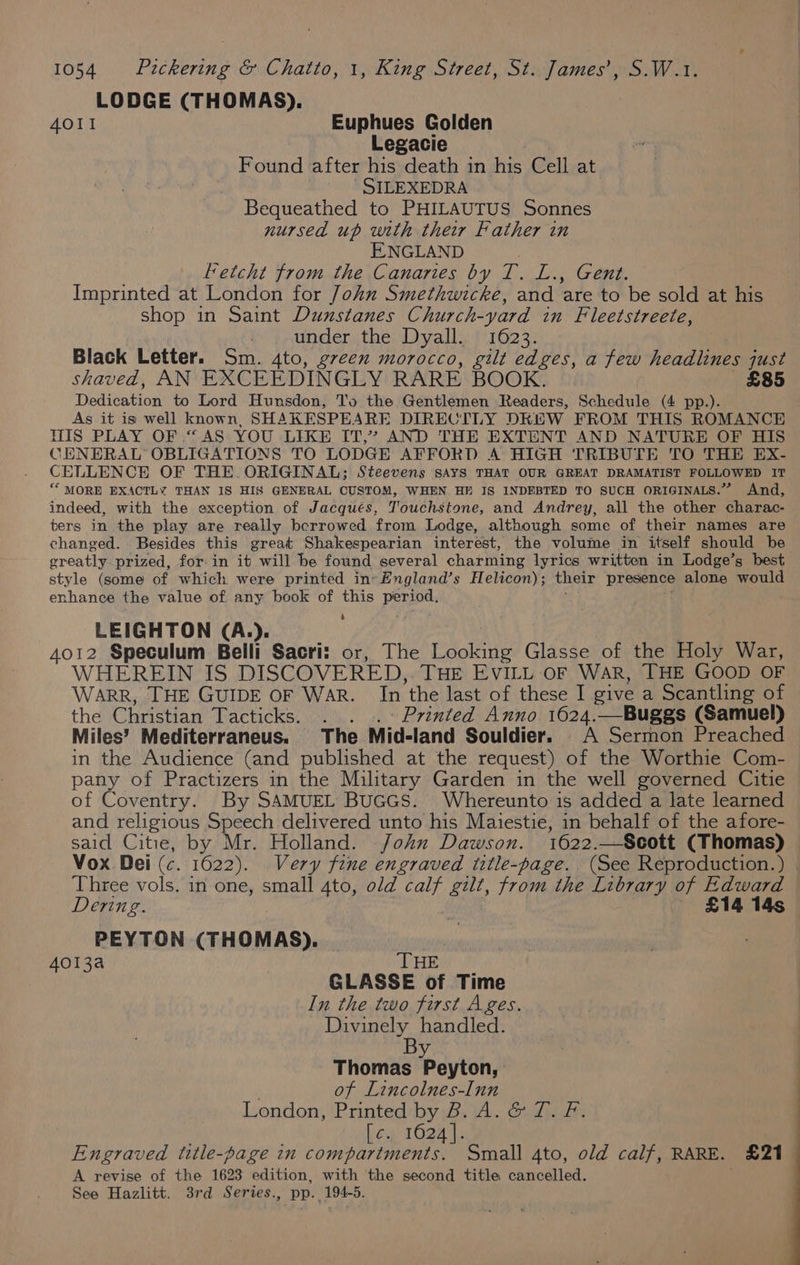 LODGE (THOMAS). AOI! Euphues Golden Legacie Found after his death in his Cell at | SILEXEDRA Bequeathed to PHILAUTUS Sonnes nursed up with their Father in ENGLAND Fetcht from the Canaries by T. L., Gent. Imprinted at London for John Smethwicke, and ‘are to be sold at his shop in Saint Dunstanes Church-yard wn Fleetstreete, : under the Dyall. 1623. Black Letter. Sm. 4to, g7een morocco, gilt edges, a few headlines just shaved, AN EXCEEDINGLY RARE BOOK. £85 Dedieation to Lord Hunsdon, To the Gentlemen Readers, Schedule (4 pp.). As it is well known, SHAKESPEARE DIRECTLY DKEW FROM THIS ROMANCE HIS PLAY OF.“ AS YOU LIKE IT,” AND THE EXTENT AND NATURE OF HIS CENERAL OBLIGATIONS TO LODGE AFFORD A HIGH TRIBUTE TO THE EX- CELLENCE OF THE. ORIGINAL; Steevens says THAT OUR GREAT DRAMATIST FOLLOWED IT ** MORE EXACTLY THAN IS HIS GENERAL CUSTOM, WHEN HF JIS INDEBTED TO SUCH ORIGINALS.” And, indeed, with the exception of Jacqués, Touchstone, and Andrey, all the other charac- ters in the play are really berrowed from Lodge, although some of their names are changed. Besides this great Shakespearian interest, the volume in itself should be greatly prized, for-in it will be found several charming lyrics written in Lodge’s best style (some of which were printed in«England’s Helicon); their presence alone would enhance the value of any book of this period. 7% LEIGHTON (A.). 4012 Speculum Belli Sacri: or, The Se Glasse of the Holy War, WHEREIN IS DISCOVERED, THE EVILL OF WAR, THE GOOD OF WARR, THE GUIDE OF WAR. In ‘the last of these I give a Scantling of the Christian Tacticks. . . .~° Printed Anno 1624.—Buggs (Samuel) Miles’ Mediterraneus. The. Mid- land Souldier. . A Sermon Preached in the Audience (and published at the request) of the Worthie Com- pany of Practizers in the Military Garden in the well governed Citie of Coventry. By SAMUEL BuGGS. Whereunto is added a late learned and religious Speech delivered unto his Maiestie, in behalf of the afore- said Citie, by Mr. Holland. John Dawson. 1622.—Scott (Thomas) Vox Dei (c. 1622). Very fine engraved title-page. (See Reproduction.) | ‘Three vols. in one, small 4to, old calf gilt, from the Library of Edward Dering. £14 14s PEYTON (THOMAS). 4013a THE GLASSE of Time In the two first Ages. Divinely handled. B Sp Thomas Peyton, of Lincolnes-Inn London, Printed by B. A. &amp; T. F. [c. 1624]. Engraved title-page in compartments. Small 4to, old calf, RARE. £21 A revise of the 1623 edition, with the second title cancelled. See Hazlitt. 3rd Series., pp. 194-5.