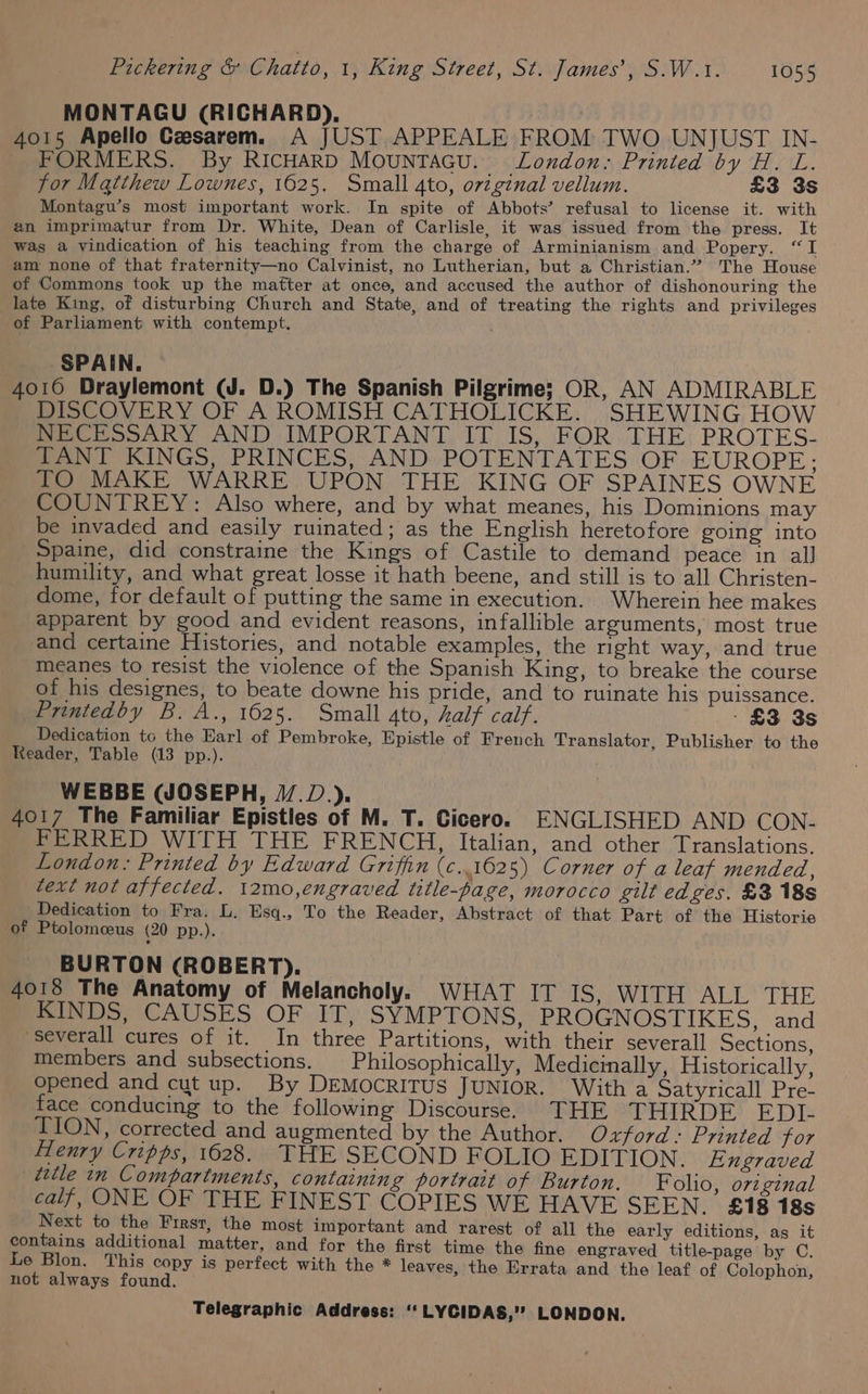 MONTAGU (RICHARD). | 4015 Apello Czesarem. A JUST APPEALE FROM TWO UNJUST IN- FORMERS. By RICHARD MOUNTAGU. _ London. Printed by H. L. for Matthew Lownes, 1625. Small 4to, original vellum. £3 3s Montagu’s most important work. In spite of Abbots’ refusal to license it. with an imprimatur from Dr. White, Dean of Carlisle, it was issued from the press. It Was a vindication of his teaching from the charge of Arminianism and Popery. “I am none of that fraternity—no Calvinist, no Lutherian, but a Christian.”” The House of Commons took up the matter at once, and accused the author of dishonouring the late King, of disturbing Church and State, and of treating the rights and privileges of Parliament with contempt. SPAIN. 4016 Draylemont (J. D.) The Spanish Pilgrime; OR, AN ADMIRABLE DISCOVERY OF A ROMISH CATHOLICKE. SHEWING HOW NECESSARY AND IMPORTANT IT IS, FOR THE PROTES- TANT KINGS, PRINCES, AND POTENTATES OF EUROPE; TO MAKE WARRE UPON THE KING OF SPAINES OWNE COUNTREY: Also where, and by what meanes, his Dominions may be invaded and easily ruinated; as the English heretofore going into Spaine, did constraine the Kings of Castile to demand peace in all humility, and what great losse it hath beene, and still is to all Christen- dome, for default of putting the same in execution. Wherein hee makes apparent by good and evident reasons, infallible arguments, most true and certaine Histories, and notable examples, the right way, and true meanes to resist the violence of the Spanish King, to breake the course of his designes, to beate downe his pride, and to ruinate his puissance. Printedby B. A., 1625. Small 4to, half calf. - £3 3s Dedication tc the Earl of Pembroke, Epistle of French Translator, Publisher to the Reader, Table (13 pp.). WEBBE (JOSEPH, J/.D.). 4017 The Familiar Epistles of M. T. Cicero. ENGLISHED AND CON- FERRED WITH THE FRENCH, Italian, and other Translations. London: Printed by Edward Griffin (¢..1625) Corner of a leaf mended, text not affected. 12mo,engraved title-page, morocco gilt edges. £3 18s Dedication to Fra. L. Esq., To the Reader, Abstract of that Part of the Historie of Ptolomceus (20 pp.). BURTON (ROBERT). 4018 The Anatomy of Melancholy. WHAT IT IS, WITH ALL THE MINDS CAUSES OF IT, SYMPTONS, PROGNOSTIKES, and -severall cures of it. In three Partitions, with their severall Sections, members and subsections. _ Philosophically, Medicinally, Historically, opened and cut up. By DEMOCRITUS JUNIOR. With a Satyricall Pre- face conducing to the following Discourse. THE THIRDE EDI. TION, corrected and augmented by the Author. Oxford: Printed for Henry Cripps, 1628. THE SECOND FOLIO EDITION. Exgraved ittle in Compartments, containing portrait of Burton. Folio, original calf, ONE OF THE FINEST COPIES WE HAVE SEEN. £18 18s Next to the First, the most important and rarest of all the early editions, as it contains additional matter, and for the first time the fine engraved title-page by C. Le Blon. This copy is perfect with the * leaves, the Errata and the leaf of Colophon, not always found.