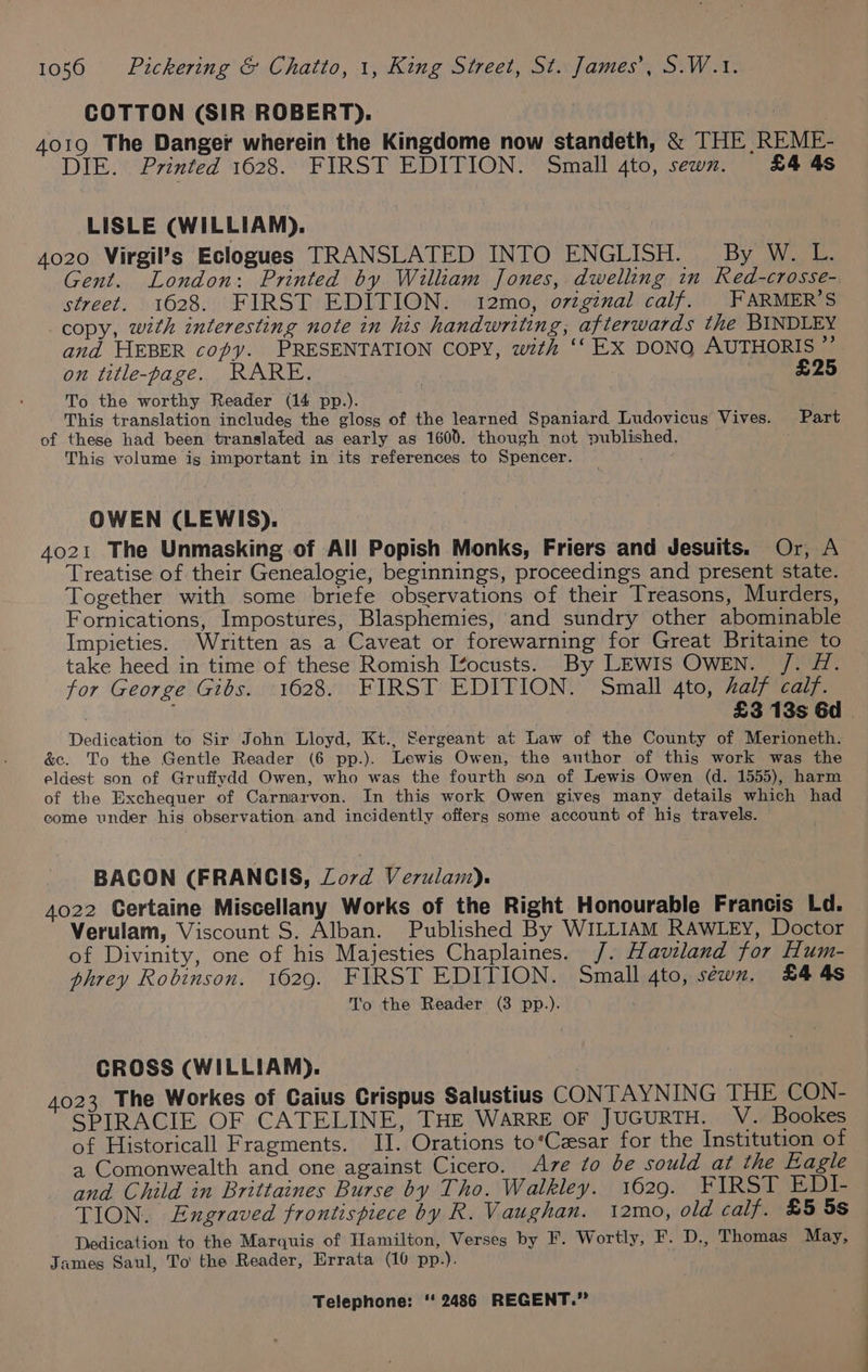 COTTON (SIR ROBERT). 4019 The Danger wherein the Kingdome now standeth, &amp; THE REME- DIE. Printed 1628. FIRST EDITION. Small 4to, sewn. £4 4s LISLE (WILLIAM). 4020 Virgil’s Eclogues TRANSLATED INTO ENGLISH. By W. L. Gent. London: Printed by William Jones, dwelling in Red-crosse- street. 1628. FIRST EDITION. 12mo, original calf. |FARMER’S copy, with interesting note in his handwriting, afterwards the BINDLEY and HEBER copy. PRESENTATION COPY, with ‘‘ EX DONQ AUTHORIS ”’ on title-page. RARE. £25 To the worthy Reader (14 pp.). ; This translation includes the gloss of the learned Spaniard Ludovicus Vives. Part of these had been translated as early as 1600. though not published. This volume is important in its references to Spencer. : OWEN (LEWIS). 4021 The Unmasking of All Popish Monks, Friers and Jesuits. Or, A Treatise of their Genealogie, beginnings, proceedings and present state. Together with some briefe observations of their Treasons, Murders, Fornications, Impostures, Blasphemies, and sundry other abominable Impieties. Written as a Caveat or forewarning for Great Britaine to take heed in time of these Romish I¢ocusts. By LEWIS OWEN. /. H. for George Gibs. 1628. FIRST EDITION. Small 4to, half calf. ; | £3 13s Gd | Dedication to Sir John Lloyd, Kt., Sergeant at Law of the County of Merioneth. &amp;e. To the Gentle Reader (6 pp.). Lewis Owen, the author of this work was the eldest son of Gruffydd Owen, who was the fourth son of Lewis Owen (d. 1555), harm of the Exchequer of Carnarvon. In this work Owen gives many details which had come under his observation and incidently offers some account of his travels. BACON (FRANCIS, Lord Verulam). 4022 Certaine Miscellany Works of the Right Honourable Francis Ld. Verulam, Viscount S. Alban. Published By WILLIAM RAWLEY, Doctor of Divinity, one of his Majesties Chaplaines. /. Haviland for Hum- phrey Robinson. 1629. FIRST EDITION. Small 4to, sewn. £4 4s To the Reader (3 pp.). CROSS (WILLIAM). 4023 The Workes of Caius Crispus Salustius CONTAYNING THE CON- SPIRACIE OF CATELINE, THE WARRE OF JUGURTH. V. Bookes of Historicall Fragments. II. Orations to*‘Czsar for the Institution of a Comonwealth and one against Cicero. Ave to be sould at the Eagle and Child in Brittaines Burse by Tho. Walkley. 1629. FIRST EDI- TION. Engraved frontispiece by R. Vaughan. 12mo, old calf. £5 5s Dedication to the Marquis of Hamilton, Verses by F. Wortly, F. D., Thomas May, James Saul, To the Reader, Errata (10 pp.).