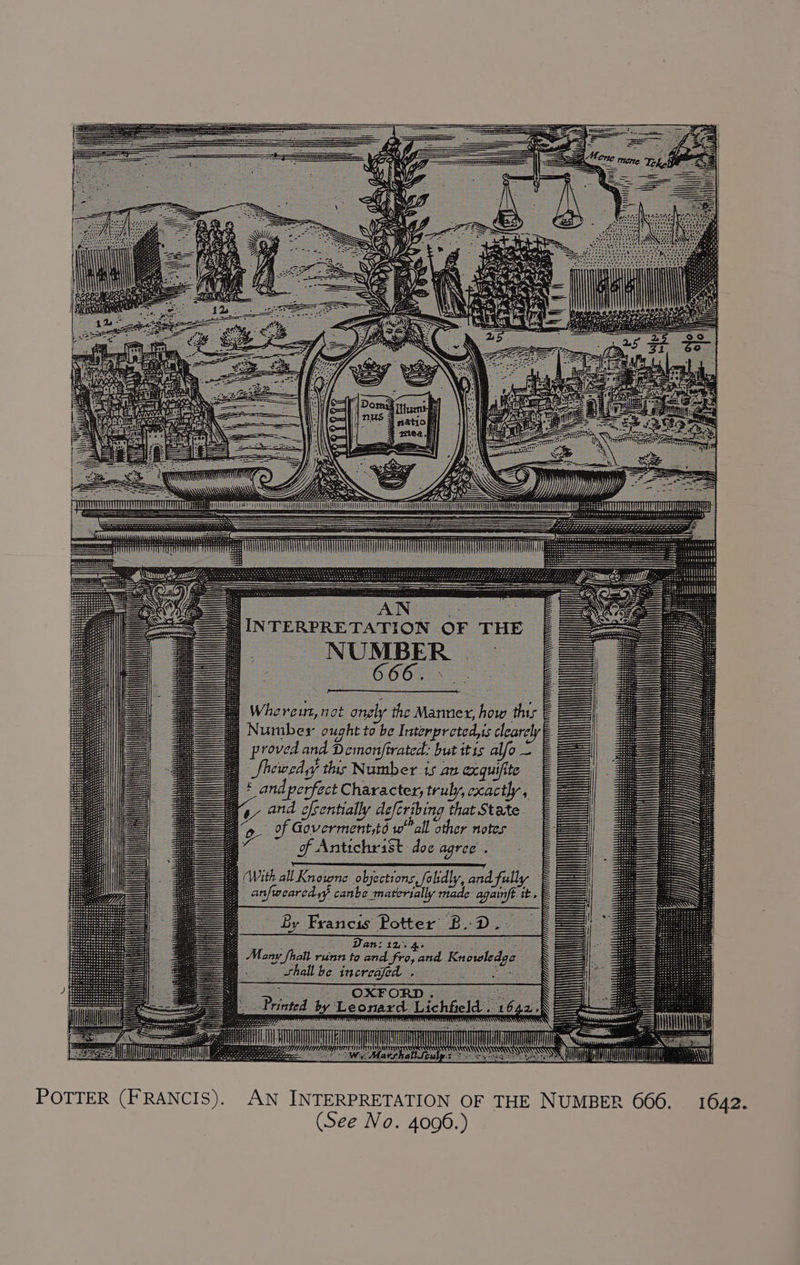t i i Ht BUSES AN Whereut, not onely the Manner, how this E Number ought to be Interpreted,is clearclye proved and Demonftrated: but itis alfo — Showed yy this Number 15 au cxquifite § £ and perfect Character, truly, cxactly, § and ofsentially deferibing that State. v ly defer | a of Govermentytd wall other notes a of Antichrist doe agree . With allKnowne objections, folidly, and fully _anfwearcd yy canbe materially made againft it. By Francis Potter’ BD Van: iz 4, — Many fhall runn to and fro, and Knowledge — _ whellbe increajed - e © OxPoRD. = 3) Printed by Leonard Lichfield 16 4.2.-) : in eh ee ul SENS i Ses ese am : mT a 2 eS ea “Mahia WHF CT LU | i POTTER (FRANCIS). AN INTERPRETATION OF THE NUMBER 666. 1642.