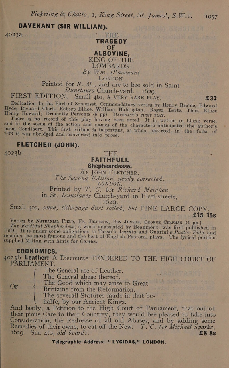 DAVENANT (SIR WILLIAM). 4023a | Tid teas, TRAGEDY OF ALBOVINE, KING OF THE LOMBARDS By Wm. D’avenant LONDON Printed for R. M., and are to bee sold in Saint Dunstanes Church-yard. 1629. FIRST EDITION. Small 4to, A VERY RARE PLAY. £32 Dedication to the Earl of Somerset, Ccmmendatory verses by Henry Brome, Edward Hyde, Richard Clerk, Robert Ellice, William Habington, Roger Lorte, Thos. Ellice Henry Howard; Dramatis Persone (6 pp) DAVENANT’S FIRST PLAY. There is no record of this play having been acted. It is wrtten in blank verse, and in: the scene of the action and names of the characters anticipated the authdr’s poem Gondibert. This first edition is important, as when inserted in the folio of 1673 it was abridged and converted inte prose. FLETCHER (WJOHN),. 4023b | THE FAITHFULL Shepheardesse. By JOHN FLETCHER. Lhe Second Edition, newly corrected. LONDON, Printed by) Lf. Ci for Richard Merghen, in St. Dunstanes Church-yard in Fleet-streete, | 1620. Small 4to, sewn, title-page dust soiled, but FINE LARGE COPY. ) » . £15 15s Verses by Narganrat Fietp, Fr. Braumon, Ben J ONSON, GEORGE CHAPMAN (4 pp.). The Faithful Shepherdess, a work unassisted by Beaumont, was first published in 1609. It is under some obligations to Tasso’s Aminta and Guarini’s Pastor Fido, and remains the most famous and the best of English Pastoral plays. The lyrical portion supplied Milton with hints for Comus. ECONOMICS. : 4023b Leather: A Discourse TENDERED TO THE HIGH COURT OF PARLIAMENT. The General use of Leather. | The General abuse thereof. The Good which may arise to Great Brittaine from the Reformation. ; The severall Statutes made in that be- halfe, by our Ancient Kings. . And lastly, a Petition to the High Court of Parliament, that out of their pious Care to their Countrey, they would bee pleased to take into Consideration, the Redresse of all old Abuses, and by adding some Remedies of their owne, to cut off the New. TJ. C. for Michael Starke, 1629. Sm. 4to, old boards. £8 8s OF