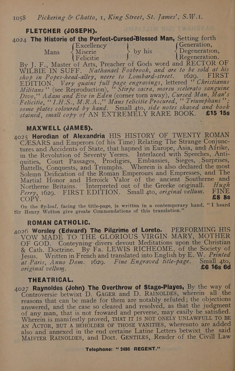 FLETCHER (JOSEPH). ) 4024 The Historie of the Perfect-Cursed-Blessed Man, Setting forth , ' (Excellency | Generation, Mans 1 Miser > by his | Beeneration Felicitie J Regeneration. By J. F., Master of Arts, Preacher of Gods word and RECTOR OF WILBIE IN SUFF. Nathanael Fozbrook, and are to be sold at his shop in Popes-head-alley, neere to Lombard-street. 1620, aie uie EDITION. Very quaint full page engravings, lettered “ Christianus Militans’’ (see Reproduction), ‘‘ Stzrpe sacra, morsu_scelerato sanguine Divo,’ Adam and Eve in Eden (corner torn away), Cursed Man, Man’s Felicitie, ‘‘I1.H.S., M.R.A.,’’ Mans felicitte Procured, ‘‘ Trumphans Fas some plates coloured by hand. Small 4to, side notes shaved and book stained, small copy of AN EXTREMELY RARE BOOK. £15 15s MAXWELL (JAMES). 4025 Herodian of Alexandria HIS HISTORY OF TWENTY ROMAN CZESARS and Emperors (of his Time) Relating The Strange Conjunc- tures and Accidents of State, that hapned in Europe, Asia, and Afrike, in the Revolution of Seventy Yeeres. Interlaced with Speeches, Anti- quities, Court Passages, Prodigies, Embassies, Sieges, _ Surprises, Battells, Conquests, and Triumphs. Wherein is also declared the most Solemn Deification of the Roman Emperours and Empresses, and The Martial Honor and Heroick Valor of the ancient Southerne and Northerne Britains. Interpreted out of the Greeke originall. Hugh Perry, 1629. FIRST EDITION. Small 4to, ovzgenal vellum. FINE CORY: £8 8s On the fly-leaf, facing the title-page, is written in a contemporary hand, “I heard Sir Henry Wotton give greate Commendations of this translation.” ROMAN CATHOLIC. 4026 Worsley (Edward) The Pilgrime of Loreto. PERFORMING HIS VOW MADE TO THE GLORIOUS VIRGIN MARY, MOTHER OF GOD. Conteyning divers devout Meditations upon the Christian &amp; Cath. Doctrine. By Fa. LEWIS RICHEOME, of the Society of Jesus. Written in French and translated into English by E. W. Printed at Paris, Anno Dom. 1629. Fine Engraved title-page. Small 4to, original vellum. £6 16s 6d THEATRICAL. 4027 Raynoldes (John) The Overthrow of Stage-Playes, By the way of Controversie betwixt D. GAGER and D. RAINOLDES, wherein all the reasons that can be made for them are notably refuted; the objections answered, and the case so cleared and resolved, as that the judgment of any man, that is not froward and perverse, may easily be satisfied. Wherein is manifestly proved, THAT IT IS NOT ONELY UNLAWFULL TO BE — AN ACTOR, BUT A BEHOLDER OF THOSE VANITIES, whereunto are added also and annexed in the end certaine Latine Letters betwixt the said MAISTER RAINOLDES, and Doct. GENTILES, Reader of the Civill Law
