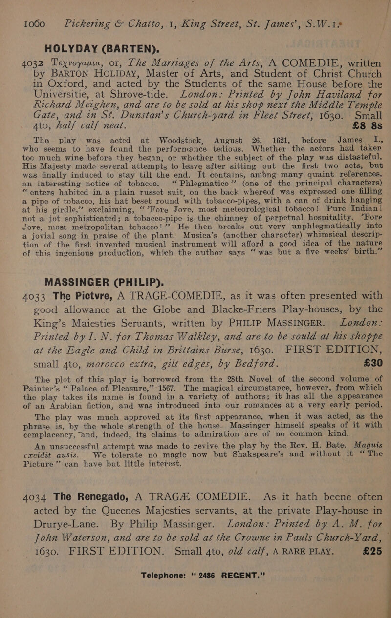 HOLYDAY (BARTEN). 4032 Texvoyapio, or, The Marriages of the Arts, A COMEDIE, written by BARTON HOoLIDAy, Master of Arts, and Student of Christ Church in Oxford, and acted by the Students of the same House before the Universitie, at Shrove-tide. London.: Printed by John Haviland for Richard Meighen, and are to be sold at his shop next the Middle Temple Gate, and in St. Dunstan's Church-yard in Fleet Street; 1630. Small Ato, half calf neat. £8 8s The play was acted at Woodstock, August 26, 1621, before James Ts who seems to have found the performance tedious. Whether the actors had taken toc much wine before they began, or whether the subject of the play was distasteful, His Majesty made several attempts to leave after sitting out the first two acts, but was finally induced to stay tili the end. It contains, among many quaint references, an interesting notice of tobacco. ‘“ Phlegmatico”’ (one of the principal characters) “enters habited in, a rlain russet suit, on the back whereof was expressed one filling a pipe of tobacco, his hat beset round with tobacco-pipes, with a can of drink hanging at his girdle,” exclaiming, “’Fore Jove, most meteorolegical tobacco! Pure Indian! not a jot sophisticated; a tobacco-pipe is the chimney of perpetual hospitality. *Fore Jove, most metropolitan tcbacco!” He then breaks cut very unphlegmatically into a jovial song in praise of the plant. Musica’s (another character) whimsical descrip- tion of the first invented musical instrument will afford a good idea of the nature of this ingenious production, which the author says “was but a five weeks’ birth.” MASSINGER (PHILIP). 4033 The Pictvre, A TRAGE-COMEDIE, as it was often presented with good allowance at the Globe and Blacke-Friers Play-houses, by the King’s Maiesties Seruants, written by PHILIP MASSINGER. London: Printed by I. N. for Thomas Walkley, and are to be sould at his shoppe at the Eagle and Child in Brittains Burse, 1630. FIRST EDITION, small Ato, morocco extra, gilt edges, by Bedford. £30 The plot of this play is borrowed from the 28th Novel of the second volume of Painter’s “ Palace of Pleasure,” 1567. The magical circumstance, however, from which the play takes its name is found in a variety of authors; it has all the appearance of an Arabian fiction, and was introduced into our romances at a very early period. The play was much approved at its first appearance, when it was acted, as the phrase is, by the whole strength of the house. Massinger himself speaks of it with complacency, and, indeed, its claims to admiration are of no common kind. An unsuccessful attempt was made to revive the play by the Rev. H. Bate. Maguis cxcidit ausis. We tolerate no magic now but Shakspeare’s and without it “The Picture” can have but little interest. 4034 The Renegado, A TRAGA: COMEDIE. As it hath beene often acted by the Queenes Majesties servants, at the private Play-house in Drurye-Lane. By Philip Massinger. Loudon: Printed by A. M. for John Waterson, and are to be sold at the Crowne in Pauls Church-Vard, 1630. FIRST EDITION. Small 4to, old calf, A RARE PLAY. £25
