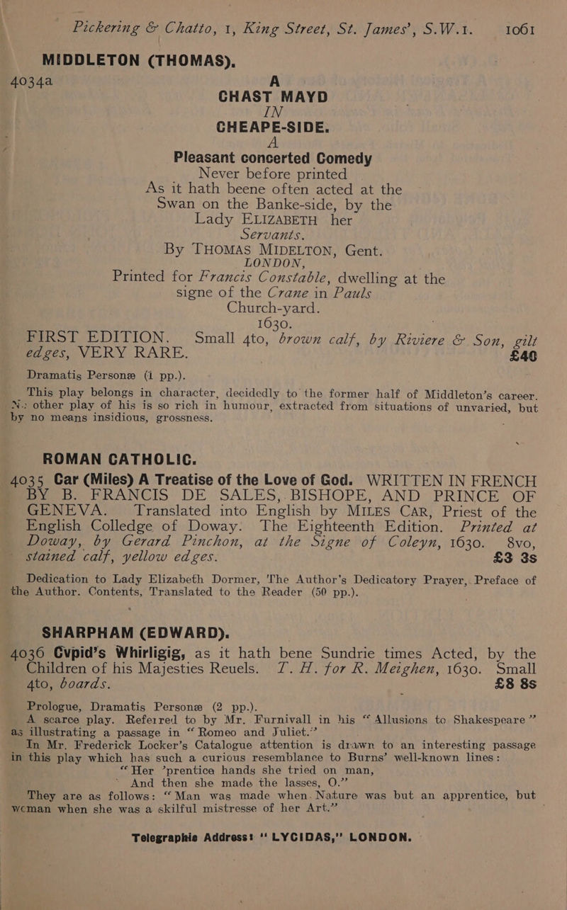 MIDDLETON (THOMAS). 4034a A CHAST MAYD IN CHEAPE-SIDE. A Pleasant concerted Comedy Never before printed As it hath beene often acted at the Swan on the Banke-side, by the Lady ELIZABETH her Servants. By THOMAS MIDELTON, Gent. LONDON, Printed for Franczs Constable, dwelling at the signe of the C7ane in Pauls Church-yard. 1630. FIRST EDITION. Small 4to, drown calf, by Riviere &amp; Son, gilt edges, VERY RARE. } £40 Dramatis Persone (i pp.). This play belongs in character, decidedly to the former half of Middleton’s career. N.: other play of his is so rich in humour, extracted from situations of unvaried, but by no means insidious, grossness. ROMAN CATHOLIC. 4035 Car (Miles) A Treatise of the Love of God. WRITTEN IN FRENCH BY B. FRANCIS DE SALES,.BISHOPE, AND PRINCE OF GENEVA. Translated into English by MILES Car, Priest of the English Colledge of Doway. The Eighteenth Edition. Printed at Doway, by Gerard Pinchon, at the Signe of Coleyn, 1630. 8vo, stained calf, yellow edges. £3 3s . Dedication to Lady Elizabeth Dormer, The Author's Dedicatory Prayer, Preface of the Author. Contents, Translated to the Reader (50 pp.). SHARPHAM (EDWARD). 4036 Cvpid’s Whirligig, as it hath bene Sundrie times Acted, by the Children of his Majesties Reuels. YZ. H. for R. Metghen, 1630. Small 4to, boards. £8 8s Prologue, Dramatis Personze (2 pp.). A scarce play. Referred to by Mr. Furnivall in his “ Allusions to Shakespeare ” as illustrating a passage in “ Romeo and Juliet.” In Mr. Frederick Locker’s Catalogue attention is drawn to an interesting passage in this play which has such a curious resemblance to Burns’ well-known lines: “Her ’prentica hands she tried on man, And then she made the lasses, O.”’ They are as follows: “ Man was made when. Nature was but an apprentice, but weman when she was a skilful mistresse of her Art.”