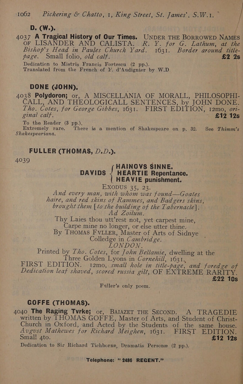 OD. (W.). . 4037 A Tragical History of Our Times. UNDER THE BORROWED NAMES OF LISANDER AND CALISTA..R. Y. for G. Lathum, at the Bishop’s Head in Paules Church Yard. 1631. Border around title- page. Small folio, old calf. £2 2s Dedication to Mistris Francis Fortescu (2 pp.). Translated from the French of i. d’Audignier by W.D. DONE (JOHN), : ) 4038 Polydoron; or, A MISCELLANIA OF MORALL, PHILOSOPHI- CALL, AND THEOLOGICALL SENTENCES, by JOHN DONE: Tho. Cotes, for George Gibbes, 1631. FIRST EDITION, t12mo, o7z- ginal calf. — £12 12s To the Reader (3 pp.). _ Extremely rare. There is a mention of Shakespeare on p. 32. See Thimm’s Shakespeariana. FULLER (THOMAS, D.D.). 4039 : HAINOVS SINNE. DAVIDS ~ HEARTIE Repentance. HEAVIE punishment. EXODUS(35 23: And every man, with whom was found—Goates haire, and red skins of Rammes, and Badgers skins, brought them | to the building of the Tabernacle]. Ad Zoilum. Thy Laies thou utt’rest not, yet carpest mine, Carpe mine no longer, or else utter thine. By THOMAS FVLLER, Master of Arts of Sidnye Colledge in Cambridge. LONDON. Printed by Tho. Cotes, for John Bellamie, dwelling at the three Golden Lyons in Cornehill, 1631., FIRST EDITION. t2mo,. small hole in title-page, and foredge of Dedication leaf shaved, scored russia gilt, OF EXTREME RARITY. | £22 10s Fuller’s only poem. GOFFE (THOMAS), 4040 The Raging Tvrke; or, BAIAZET THE SECOND. A TRAGEDIE written by THOMAS GOFFE, Master of Arts, and Student of Christ- Church in Oxford, and Acted by the Students of the same house. Avgust Mathewes for Richard Meighen, 1631. FIRST EDITION. Smal! 4to. £12 12s Dedication to Sir Richard Tichborne, Dramatis Persone (2 pp.).