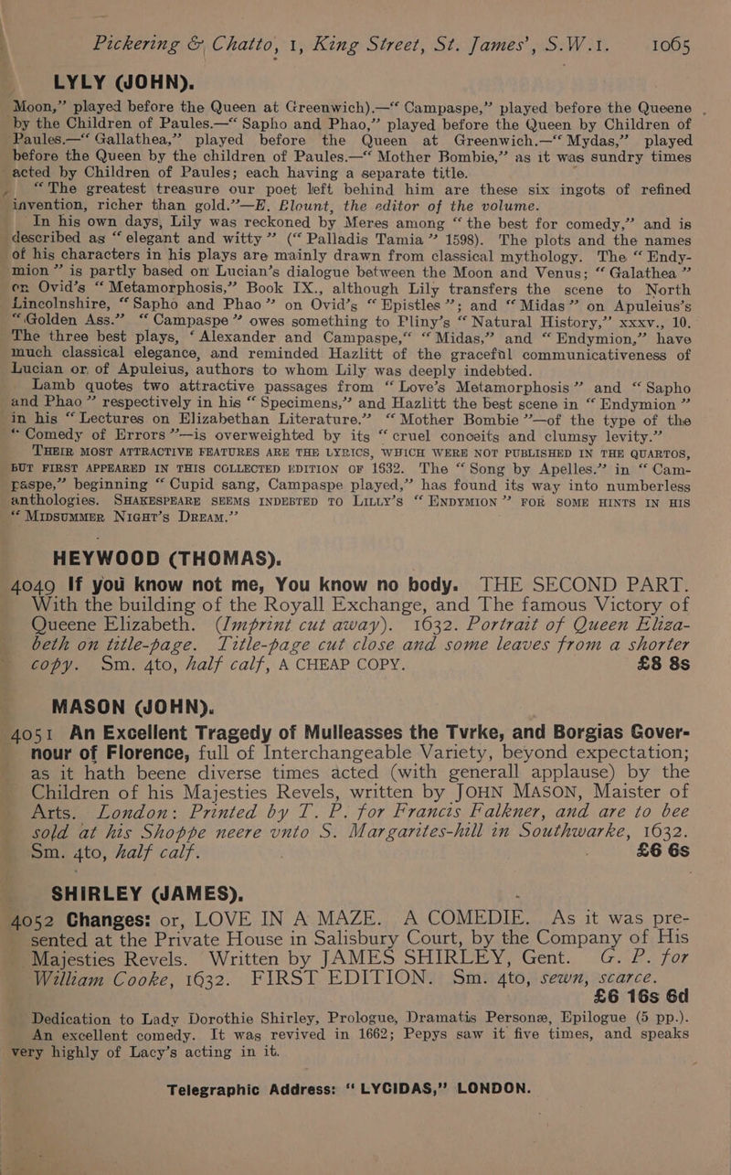 LYLY (JOHN). before the Queen by the children of Paules.—* Mother Bombie,” as it was sundry times “The greatest treasure our poet left behind him are these six ingots of refined invention, richer than gold.”—E,. Blount, the editor of the volume. In his own days, Lily was reckoned by Meres among “ the best for comedy,” and is described ag “elegant and witty” (“ Palladis Tamia ” 1598). The plots and the names of his characters in his plays are mainly drawn from classical mythology. The “ Endy- mion ” is partly based on Lucian’s dialogue between the Moon and Venus; “ Galathea ” en Ovid’s “ Metamorphosis,” Book IX., although Lily transfers the scene to North Lincolnshire, “Sapho and Phao” on Ovid’s “ Epistles’; and “ Midas” on Apuleius’s “Golden Ass.” “ Campaspe ” owes something to Pliny’s “ Natural History,” xxxv., 10. The three best plays, ‘Alexander and Campaspe,“ “ Midas,” and “ Endymion,” have much classical elegance, and reminded Hazlitt of the gracefil communicativeness of Lucian or, of Apuleius, authors to whom Lily was deeply indebted. Lamb quotes two attractive passages from ‘“ Love’s Metamorphosis” and “ Sapho and Phao ” respectively in his “ Specimens,” and Hazlitt the best scene in “ Endymion ” “Comedy of Errors ’’—is overweighted by its “cruel conceits and clumsy levity.” THEIR MOST ATTRACTIVE FEATURES ARE THE LYRICS, WHICH WERE NOT PUBLISHED IN THE QUARTOS, paspe,” beginning “ Cupid sang, Campaspe played,” has found its way into numberless anthologies. SHAKESPEARE SEEMS INDEBTED TO Liniy’s “ ENDYMION’ FOR SOME HINTS IN HIS HEYWOOD (THOMAS). 4049 If you know not me, You know no body. THE SECOND PART. With the building of the Royall Exchange, and The famous Victory of Queene Elizabeth. (/m¢rint cut away). 1632. Portrait of Queen Eliza- beth on title-page. Title-page cut close and some leaves from a shorter copy. Sm. 4to, half calf, A CHEAP COPY. £8 8s MASON (JOHN). 4o51 An Excellent Tragedy of Mulleasses the Tvrke, and Borgias Gover- nour of Florence, full of Interchangeable Variety, beyond expectation; as it hath beene diverse times acted (with generall applause) by the Children of his Majesties Revels, written by JOHN MASON, Maister of Arts. London: Printed by T. P. for Francts Falkner, and are to bee sold at his Shoppe neere vnto S. Margarites-hill in Southwarke, 1632. Sm. 4to, half calf. , £6 Gs SHIRLEY (JAMES). 4052 Changes: or, LOVE IN A MAZE. A COMEDIE. As it was pre- sented at the Private House in Salisbury Court, by the Company of His Majesties Revels. Written by JAMES SHIRLEY, Gent. G. P. for William Cooke, 1632. FIRST EDITION. Sm. 4to, sewn, scarce. . £6 16s 6d Dedication to Lady Dorothie Shirley, Prologue, Dramatis Persone, Epilogue (5 pp.). An excellent comedy. It was revived in 1662; Pepys saw it five times, and speaks very highly of Lacy’s acting in it.