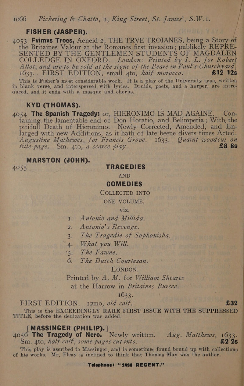 FISHER WASPER). 4053 Fvimvs Troes, Aeneid 2, THE TRVE TROIANES, being a Story of the Britaines Valour at the Romanes first invasion ; publikely REPRE- SENTED BY THE GENTLEMEN STUDENTS OF MAGDALEN COLLEDGE IN OXFORD... Loudon: Printed by J. LL) Tor dnamers Allot, and are to be sold at the signe of the Beare in Paul's Churchyard, 1633.. FIRST EDITION, small 4to, half morocco. £12 12s This is Fisher’s most considerable work. It is a play of the University type, written in blank verse, and interspersed with lyrics. Druids, poets, and a harper, are intro- duced, and it ends with a masque and chorus. -KYD (THOMAS). 4054 The Spanish Tragedy: or, HIERONIMO IS MAD AGAINE. Con- taining the lamentable end of Don Horatio, and Belimperia; With, the larged with new Additions, as it hath of late beene divers times Acted: Augustine Mathewes, for Francis Grove. 1633. Quaint woodcut on title-page. Sm. 4to, a scarce play. | £8 8s MARSTON (WOHN). 4.055 TRAGEDIES AND COMEDIES COLLECTED INTO ONE VOLUME. V1zZ. Antonio and Millida. Antonio’s Revenge. The Tragedie of Sophonisba. What you Will. The Fawne. The Dutch Courtezan. LONDON. Printed by A. M. for Wallzam Sheares at the Harrow in Britaines Bursee. 1633. FIRST EDITION: \ 12mo,' old: calf. £32 TITLE, before the dedication was added. [MASSINGER (PHILIP). | . 4056 The Tragedy of Nero. Newly written. Aug. Matthews, pet an Sm. Ato, half calf, some pages cut into. This play is ascribed to Massinger, and is sometimes found bound up with oneee of his works. Mr. Fleay is inclined to think that Thomas May was the author.