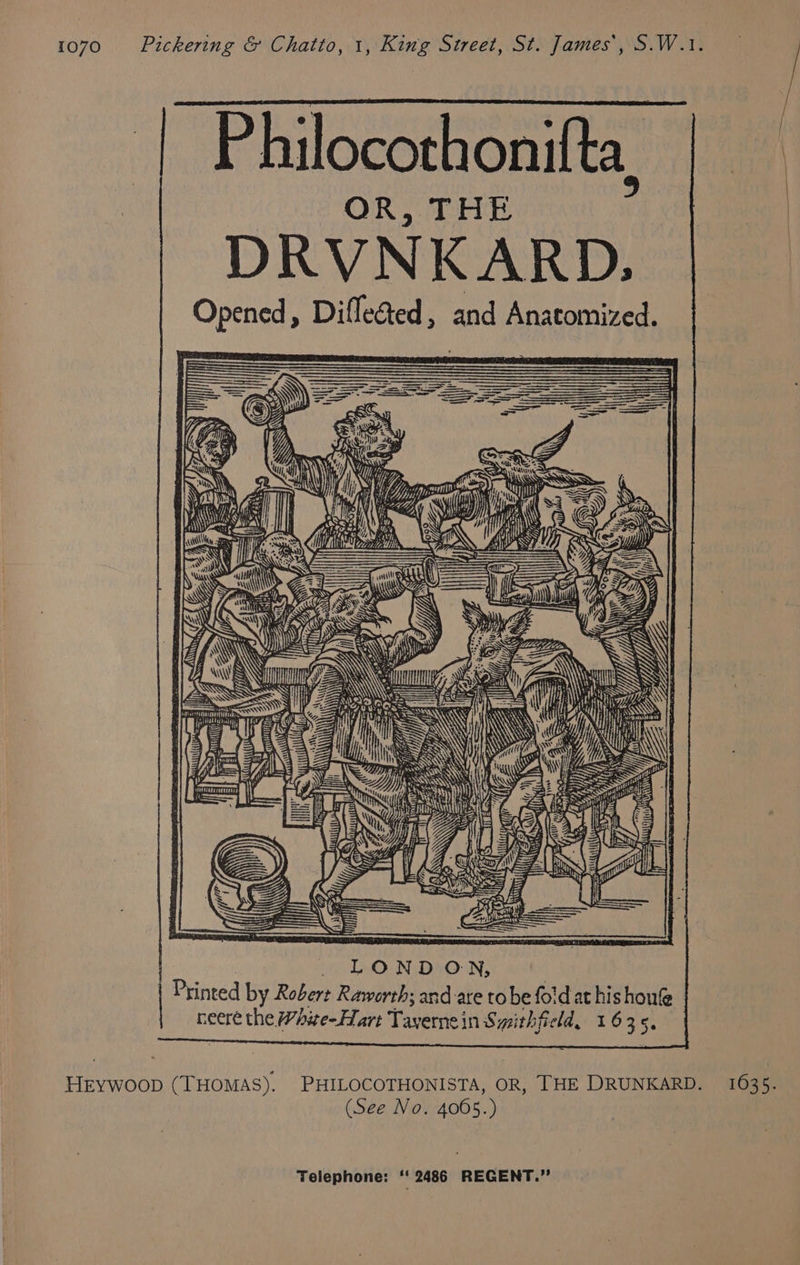 he &amp; hilocothonifta, OR, THE DRVNKARD., Opened , Difleed , and Anatomized. GR ih I 4 Wh ) aA =| ) (\\ « ny: Vi * ZA I: 5 « ©. SAS | EY I ABN Ae ie ANN ay cS On Ae Ve As AS Y Mle : 4 Ne Ss xi SF = 4 e <i) ae aU A ‘ y % ise Le 7 ig LONDON, Printed by Robert Raworth; and are tobe fold at his houfe heere the White-Hart Tayernein Syithfield, 1635. Hrywoop (THOMAS). PHILOCOTHONISTA, OR, THE DRUNKARD. 163 5. (See No. 4065.)