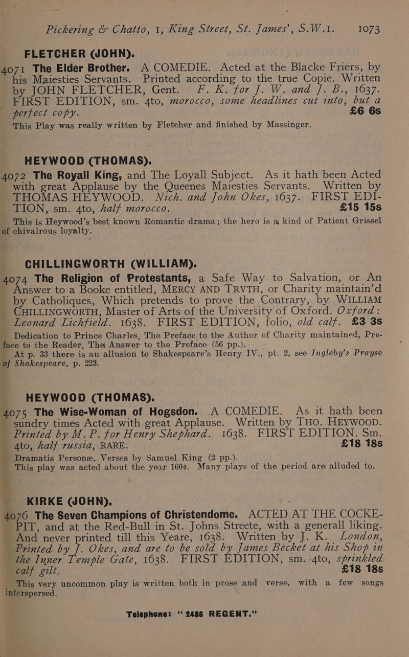 FLETCHER (JOHN). . 4071 The Elder Brother. A COMEDIE. Acted at the Blacke Friers, by his Maiesties Servants. Printed according to the true Copie. Written by JOHN FLETCHER, Gent... F. Ki for J. W. and j. B., 1637. FIRST EDITION, sm. 4to, morocco, some headlines cut into, but a perfect copy. £6 6s This Play was really written by Fletcher and finished by Massinger. HEYWOOD (THOMAS). 4072 The Royall King, and The Loyall Subject. As it hath been Acted with great Applause by the Queenes Maiesties Servants. Written by THOMAS HEYWOOD. Nich. and John Okes,. 1637. FIRST EDI- TION, sm. 4to, half morocco. | £15 15s This is Heywood’s best known Romantic drama; the hero is a kind of Patient Grissel of chivalrous loyalty. CHILLINGWORTH (WILLIAM). 4074 The Religion of Protestants, a Safe Way to Salvation, or An Answer to a Booke entitled, MERCY AND TRVTH, or Charity maintain’d by Catholiques, Which pretends to prove the Contrary, by WILLIAM CHILLINGWORTH, Master of Arts of the University of Oxford. Oxford: Leonard Lichfield. 1638. FIRST EDITION, folio, old calf. £3 3s Dedication to Prince Charles, The Preface to the Author of Charity maintained, Pre- face to the Reader, The) Answer to the Preface (56 pp.). At p. 33 there is an allusion to Shakespeare’s Henry IV., pt. 2, see Ingleby’s Prayse of Shakespeare, p. 223. HEYWOOD (THOMAS). 4075 The Wise-Woman of Hogsdon. A COMEDIE. As it hath been - sundry times Acted with great Applause. Written by THO. HEYWoop. Printed by M. P. for Henry Shephard. 1638. FIRST EDITION. Sm. Ato, half russia, RARE. £18 18s Dramatis Persone, Verses by Samuel King (2 pp.). This play was acted about the year 1604. Many plays of the period are alluded to. KIRKE (JOHN). ; 4076 The Seven Champions of Christendome. ACTED AT THE COCKE- PIT, and at the Red-Bull in St. Johns Streete, with a_generall liking. And never printed till this Yeare, 1638. Written by J. K. London, Printed by J. Okes, and are to be sold by James Becket at his Shop in the Inner Temple Gate, 1638. FIRST EDITION, sm. -4to, sprinkled calf gilt. £18 18s _ This very uncommon play is written both in prose and verse, with a few songs interspersed.