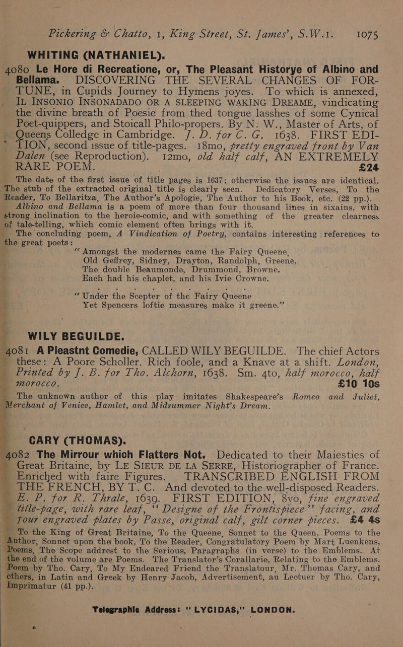 WHITING (NATHANIEL). 4080 Le Hore di Recreatione, or, The Pleasant Historye of Albino and Bellama. DISCOVERING THE SEVERAL: CHANGES OF FOR- TUNE, in Cupids Journey to Hymens joyes. To which is annexed, _ It INSONIO INSONADADO OR A SLEEPING WAKING DREAME, vindicating the divine breath of Poesie from thed tongue lasshes of some Cynical Poet-quippers, and Stoicall Philo-propers. By N. W., Master of Arts, of NQueens Colledge in Cambridge. /. D. for C. G. 1638. FIRST EDI- LION, second issue of title-pages. 18mo, pretty engraved front by Van Dalen (see Reproduction). 12mo, old half calf, AN EXTREMELY RARE POEM. £24 The date of the first issue of title pages is 1637; otherwise the issues are identical. ‘The stub of the extracted original title ig clearly seen. Dedicatory Verses, To the Reader, To Bellaritza, The Author’s Apologie, The Author to his Book, etc. (22 pp.). _ Albino and Bellama is a poem of more than four thousand lines in sixains, with strong inclination to the heroie-comic, and with something of the greater clearness of tale-telling, which comic element often brings with it. _ The concluding poem, A Vindication of Poetry, contains interesting references to the great poets: “Amongst the modernes came the Fairy Queene, Old Geffrey, Sidney, Drayton, Randolph, Greene, The double Beaumonde, Drummond, Browne, Each had his chaplet, and his Ivie Crowne. Va '“ Under the Scepter of the Fairy Queene Yet Spencers loftie measures make it greene.” in Ty * WILY BEGUILDE. ‘ | 4081 APleastnt Comedie, CALLED WILY BEGUILDE. The chief Actors ‘ these: A Poore Scholler. Rich foole, and a Knave at a shift. London, | Printed by J. B. for Tho. Alchorn, 1638. Sm. 4to, half morocco, half 4 E 4 4 ab morocco. £10 10s _ The unknown author of this play imitates Shakespeare’s Romeo and Juliet, “Merchant of Venice, Hamlet, and Midsummer Night’s Dream. ad PS CARY (THOMAS). 4082 The Mirrour which Flatters Not. Dedicated to their Maiesties of _ Great Britaine, by LE SIEUR DE LA SERRE, Historiographer of France. - Enriched with faire Figures) TRANSCRIBED ENGLISH FROM _ THE FRENCH, BY T.C. And devoted to the well-disposed Readers. » £. P, for R. Thrale, 1639. FIRST EDITION, 8vo, fine engraved title-page, with rare leaf, ‘‘ Designe of the Frontispiece’ facing, and _ four engraved plates by Passe, original calf, gilt corner pieces. £4 48 To the King of Great Britaine, To the Queene, Sonnet to the Queen, Poems to the . Author, Sonnet upon the book, To the Reader, Congratulatory Poem by Mart Luenkens, : ee The Scope addrest to the Serious, Paragraphs (in verse) to the Emblems. At the end of the volume are Poems. ‘lhe Translator’s Corallarie, Relating to the Hmblems. Bt at Poem by Tho. Cary, To My Endeared Friend the Translatour, Mr. Thomas Cary, and } cthers, in Latin and Greek by Henry Jacob, Advertisement, au Lectuer by Tho. Cary, _Imprimatur (41 pp.).