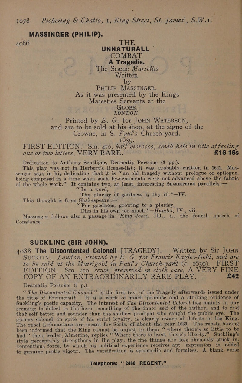 ES 1078 Pickering &amp; Chatto, 1, King Street, St. James’, S.W.1. MASSINGER (PHILIP). 4086 THE -UNNATURALL ~ COMBAT A Tragedie. . _ The Scene Marsellis — 3 Written 7 by PHILIP MASSINGER. As it was presented by the Kings Majesties Servants at the GLOBE. neha LONDON. Printed by &amp;. G. for JOHN WATERSON, and are to be sold at his shop, at the signe of the Crowne, in S. Paul’s Church-yard. 1639. | FIRST EDITION. Sm. 4to, alf morocco, small hole in title affecting one or two letters, VERY RARE. ‘ ; £16 16s Dedication to Anthony Sentliger, Dramatis Persone (3 pp.). This play was not in Herhert’s license-list; it was probably written in 1621. Mas- senger says in his dedication that it is “an old tragedy without prologue or epilogue, being composed in a time when such by-crnaments were not advanced above the fabric of the whole work.” It contains two, at least, interesting SHAKESPEARE parallels :— “In a word, Thy plurisy of goodness ig thy ill.”—IV. This thought is from Shakespeare :— “For goodness, growing to a plurisy, Dies in his own too much.”—Hamlet, IV., vii. Massenger follows also a passage in King John, IIl., i., the fourth speech of Constance. s, SUCKLING (SIR JOHN). 4088 The Discontented Colonell [TRAGEDY]. Written by Sir JOHN SUCKLIN. London, Printed by E. G. for Francis Eagles-field, and are to be sold at the Marrigold in Paul’s Church-yard (c. 1639). FIRST EDITION. Sm. 4to, sewn, preserved in cloth case, A VERY FINE COPY OF AN EXTRAORDINARILY RARE PLAY. £42 Dramatis Persone (1 p.). “ The Discontented Colonell ”’ is the first text of the Tragedy afterwards issued under the title of Brennoralt. It is a work of much promise and a striking evidence of Suckling’s poetic capacity. The interest of The Discontented Colonel lies mainly in our seeming to detect in the hero, something of the inner self of the author, and to find that self better and sounder than the shallow prodigal who caught the public eye. The gloomy colonel, in spite of hig strict loyalty, is clearly aware of defects in his King. The rebel Lithuanians are meant for Scots. of about the year 1639. The rebels, having been informed that the King cannot be unjust to them “where there’s so little to be had ” their leader, Almerine, replies ‘‘ Where there is least, there’s liberty.” Suckling’s” style perceptably strengthens in the play; the fine things are less obviously stuck in. Cententious force, by which his political experience receives apt expression is added to genuine poetic vigour. The versification is spasmodic and formiess. A blank verse