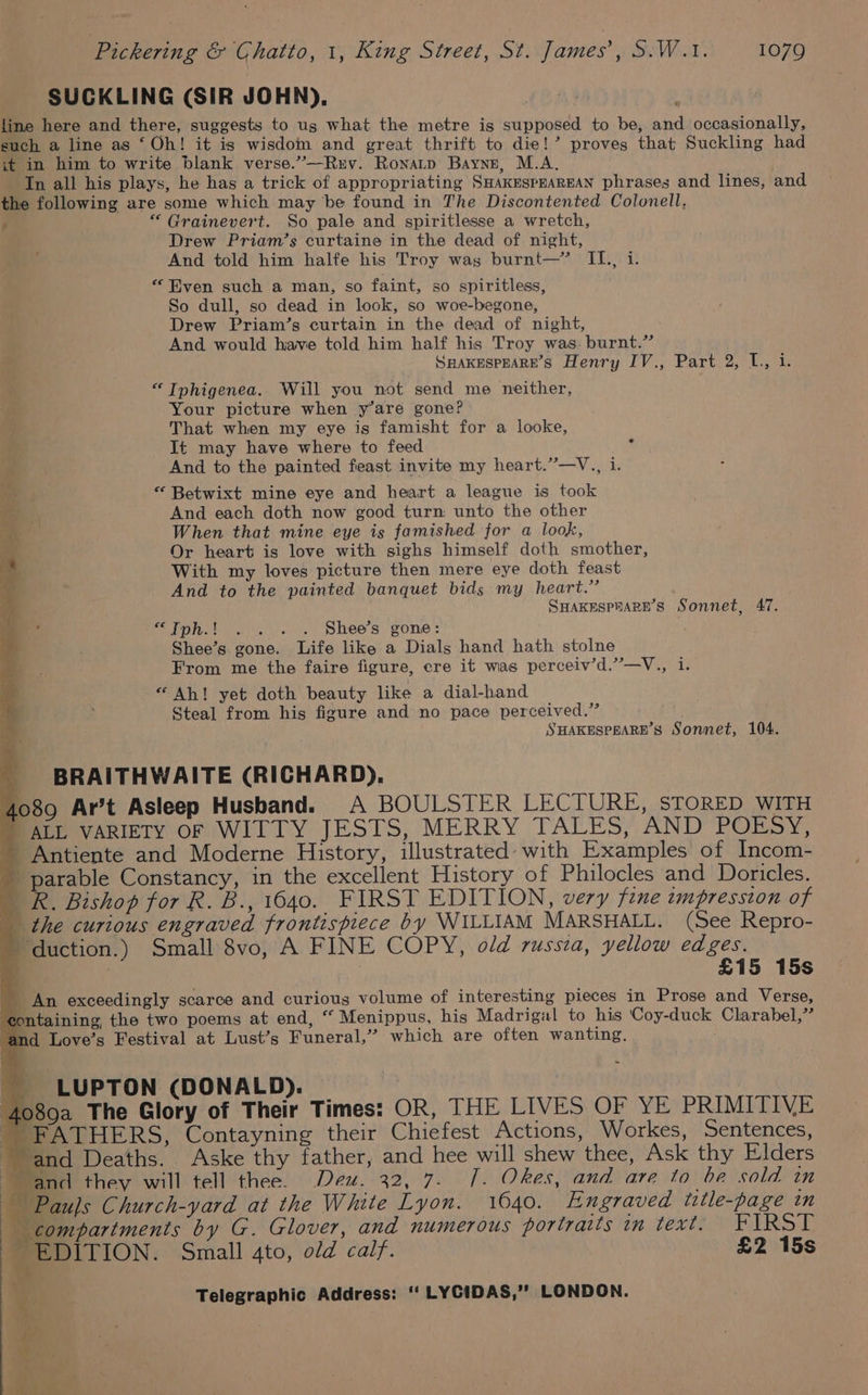SUCKLING (SIR JOHN), | line here and there, suggests to us what the metre is supposed to be, and occasionally, euch a line as ‘Oh! it is wisdom and great thrift to die!’ proves that Suckling had it in him to write blank verse.”—Ruv. Ronatp Bayne, M.A. In all his plays, he has a trick of appropriating SHAKESPEAREAN phrases and lines, and the following are some which may be found in The Discontented Colonell, : “ Grainevert. So pale and spiritlesse a wretch, Drew Priam’s curtaine in the dead of night, And told him halfe his Troy was burnt—’ II., i. “Even such a man, so faint, so spiritless, So dull, so dead in look, so woe-begone, Drew Priam’s curtain in the dead of night, And would have told him half his Troy was. burnt.” SHAKESPEARE’S Henry IV., Part 2, L., i. “ Tphigenea. Will you not send me neither, Your picture when y’are gone? That when my eye is famisht for a looke, It may have where to feed And to the painted feast invite my heart.”’—V., i. “ Betwixt mine eye and heart a league is took And each doth now good turn: unto the other When that mine eye is famished for a look, Or heart is love with sighs himself doth smother, With my loves picture then mere eye doth feast And to the painted banquet bids my heart.” SHAKESPHARE’S Sonnet, 47. “tpn. 20,..... Shee’s| gone: Shee’s gone. Life like a Dials hand hath stolne From me the faire figure, ere it was perceiv’d.”—V., i. “Ah! yet doth beauty like a dial-hand Steal from his figure and no pace perceived.” SHAKESPEARE’S Sonnet, 104. BRAITHWAITE (RICHARD), 4089 Ar’t Asleep Husband. A BOULSTER LECTURE, STORED WITH MALE VARIETY OF WITTY JESTS, MERRY TALES, AND POESY, - Antiente and Moderne History, illustrated: with Examples of Incom- parable Constancy, in the excellent History of Philocles and Doricles. R. Bishop for R. B., 1640. FIRST EDITION, very fine impression of the curious engraved frontispiece by WILLIAM MARSHALL. (See Repro- ' duction.) Small 8vo, A FINE COPY, old russia, yellow edges. { 3 £15 15s An exceedingly scarce and curious volume of interesting pieces in Prose and Verse, ntaining the two poems at end, “ Menippus, his Madrigal to his ‘Coy-duck Clarabel,” md Love’s Festival at Lust’s Funeral,” which are often wanting. _ LUPTON (DONALD). 089a The Glory of Their Times: OR, THE LIVES OF YE PRIMITIVE _ FATHERS, Contayning their Chiefest Actions, Workes, Sentences, ‘and Deaths. Aske thy father, and hee will shew thee, Ask thy Elders and they will tell thee. Deu. 32, 7. [. Okes, and are to be sold in Paujs Church-yard at the White Lyon. 1640. Engraved title-page in compartments by G. Glover, and numerous portraits oh EXTER Ee DL TION. Small ato, old calf. £2 15s *
