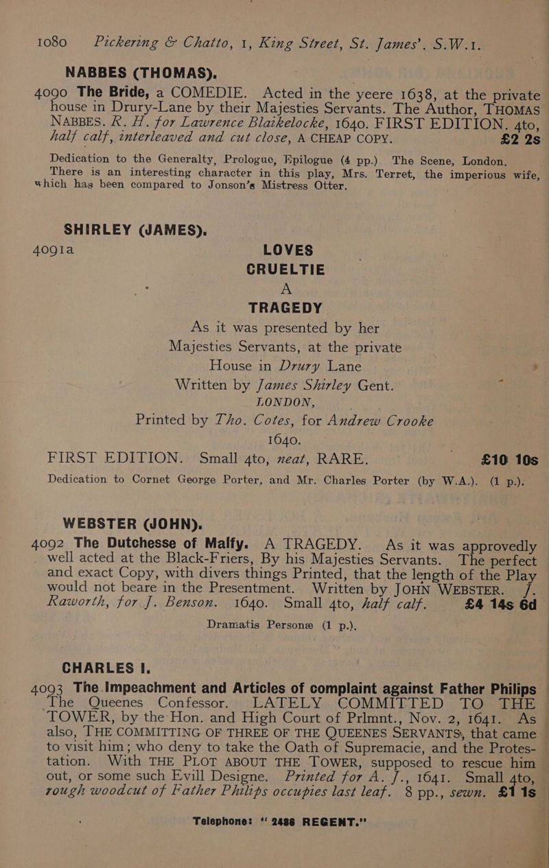 NABBES (THOMAS). 4090 The Bride, a COMEDIE. Acted in the yeere 1638, at the private house in Drury-Lane by their Majesties Servants. The Author, THOMAS NABBES. RK. H. for Lawrence Blatkelocke, 1640. FIRST EDITION. 4to, half calf, tnterleaved and cut close, A CHEAP COPY. £2 2s Dedication to the Generalty, Prologue, Epilogue (4 pp.). The Scene, London. E There is an interesting character in this play, Mrs. Terret, the imperious wife, which hag been compared to Jonson’s Mistress Otter. SHIRLEY (JAMES), 409la LOVES CRUELTIE A TRAGEDY As it was presented by her Majesties Servants, at the private House in Drury Lane ? : , Written by James Shirley Gent. A LONDON, : Printed by Tho. Cotes, for Andrew Crooke 1640. FIRST EDITION. Small 4to, meat, RARE. £10 10s Dedication to Cornet George Porter, and Mr. Charles Porter (by W.A.). (1 p.). WEBSTER (WJOHN). 4092 The Dutchesse of Malfy. A TRAGEDY. As it was approvedly _ well acted at the Black-Friers, By his Majesties Servants. The perfect and exact Copy, with divers things Printed, that the length of the Play would not beare in the Presentment. Written by JOHN WEBSTER. /. Raworth, for J. Benson. 1640. Small 4to, half calf. £4 14s 6d Dramatis Persone (1 p.). CHARLES I. 4093 The.impeachment and Articles of complaint against Father Philips : rough woodcut of Father Philips occupies last leaf. 8 pp., sewn. £118 Telephone: ‘‘ 2486 REGENT. bite, Mac