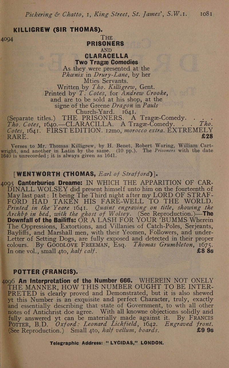 KILLIGREW (SIR THOMAS). | ‘THE . 4 PRISONERS AND CLARACELLA Two Trage Comedies _ As they were presented at’ the Phenix in Drury-Lane, by her Mties Servants. Written by Tho. Killigrew, Gent. Printed by T. Cotes, for Andrew Crooke, and are to be sold at his shop, at the | signe of the Greene Dzagon in Pauls Md Church-Yard. 10641. 3 ' (Separate titles.) THE PRISONERS. A Trage-Comedy. . . . _ Tho. Cotes, 1640.—CLARACILLA. A Trage-Comedy. . . Tho. Cotes, 1641. FIRST EDITION. 12mo, morocco extra. EXTREMELY ~ RARE. £28 Verses to Mr. Thomas Killigrew, by H. Benet, Robert Waring, William Cart- wright, and another in Latin by the same. (10 pp.). The Prisoners with the date 1640 is unrecorded ; it is always given as 1641. ) A _ [WENTWORTH (THOMAS, Zarl of Strafford)). 4095 Canterburies Dreame: IN WHICH THE APPARITION OF CAR- - DINALL WOLSEY did present himself unto him on the fourteenth of _ May last past: It being The Third night after my LORD OF STRAF- ~ FORD HAD TAKEN HIS FARE-WELL TO THE WORLD. _ Printed in the Veare 1041. Quaint engraving on title, showing the | Archbp in bed, with the ghost of Wolsey. (See Reproduction. )—The _ Downfall of the Bailiffs: OR A LASH FOR YOUR ?BUMMS Wherein _ The Oppressions, Extortions, and Villanies of Catch-Poles, Serjeants, _ Bayliffs, and Marshall men, with their Yeomen, Followers, and under- _ Letter of Setting Dogs, are fully exposed and detected in their proper colours. By GOODLOVE FREEMAN, Esq. Thomas Grumbleton, 1675. _ Inone vol., small 4to, half calf. £8 8s POTTER (FRANCIS). (096 An Interpretation of the Number 666. WHEREIN NOT ONELY THE MANNER, HOW THIS NUMBER OUGHT TO BE INTER- PRETED is clearly proved and Demonstrated, but it is also shewed yt this Number is an exquisite and perfect Character, truly, exactly and essentially describing that state of Government, to wth all other notes of Antichrist doe agree. With all knowne objections solidly and fully answered yt can be materially made against it. By FRANCIS PoTTER, B.D. Oxford: Leonard Lichfield, 16042. Engraved front. (See Reproduction.) Small 4to, half vellum, boards. £9 9s