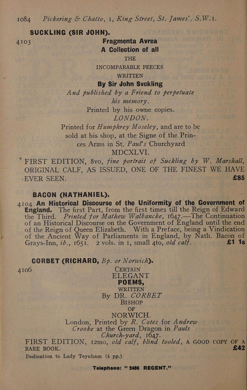 SUCKLING (SIR JOHN). 4103 Fragmenta Avrea A Collection of all THE INCOMPARABLE PEECES WRITTEN By Sir John Svckling And published by a Friend to perpetuate his memory. Printed by his owne copies. LONDON. | Printed for Humphrey Moseley, and are to be sold at his shop, at the Signe of the Prin- ces Arms in St. Paul’s Churchyard MDCXLVI. “ FIRST EDITION, 8vo, féne portrait of Suckling by W. Marshall, ORIGINAL CALF, AS ISSUED, ONE OF THE FINEST WE HAVE -EVER SEEN. £85 BACON (NATHANIEL). : 4104 An Historical Discourse of the Uniformity of the Government o England. The first Part, from the first times till the Reign of Edward the Third. Printed for Mathew Walbancke, 1647..-The Continuation of an Historical Discourse on the Government of England until the end of the Reign of Queen Elizabeth. With a Preface, being a Vindication pp of the Ancient Way of Parliaments in England, by Nath. Bacon of Grays-Inn, 26., 1651. 2 vols. in 1, small 4to, old calf. £1 1s CORBET (RICHARD, B22. 07 Norwich). 41006 CERTAIN ELEGANT POEMS, WRITTEN Byi DRwGORBig BISHOP OF NORWICH. London, Printed by R. Cotes for Andrew Crooke at the Green Dragon in Pauls | Church-yard, 1647. FIRST EDITION, t2mo, old calf, blind tooled, A GOOD COPY OF A’ RARE BOOK. | £42 Dedication to Lady Teynham (4 pp.)