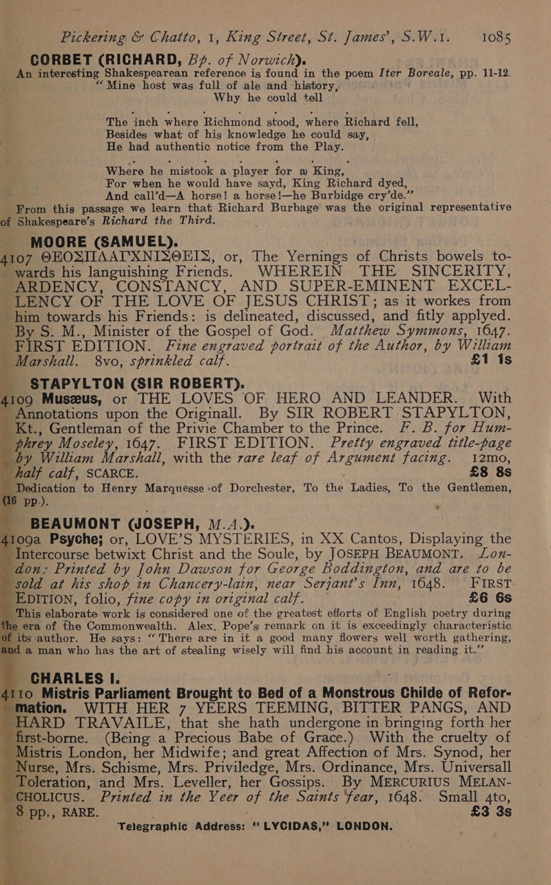 CORBET (RICHARD, 5¢. of Norwich). An interesting Shakespearean reference is found in the pcem Iter Boreale, pp. 11-12. “Mine host was full of ale and ‘history, Ai84 Why he could tell The inch where Richmond stood, where Richard fell, Besides what of his knowledge he could say, He had authentic notice from the Play. Where he mistook a player for a King, For when he would have sayd, King Richard dyed, ata And call’d—A horse! a horse!—he Burbidge cry’de.” _ From this passage we learn that Richard Burbage was the original representative of Shakespeare’s Richard the Third. MOORE (SAMUEL). . 4107 OEOSIIAATXNISOETS, or, The Yernings of Christs bowels to- wards his languishing F riends. WHEREIN THE SINCERITY, ARDENCY, CONSTANCY, AND SUPER-EMINENT EXCEL. SLENCY OF THE LOVE OF JESUS CHRIST; as it workes from him towards his Friends: is delineated, discussed, and fitly applyed. By S. M., Minister of the Gospel of God. Matthew Symmons, 1047. FIRST EDITION. Fine engraved portrait of the Author, by William Marshall. 8vo, sprinkled calf. £1 Is STAPYLTON (SIR ROBERT). 4199 Muszeus, or THE LOVES OF HERO AND LEANDER. With Annotations upon the Originall. By SIR ROBERT STAPYLTON, _ Kt., Gentleman of the Privie Chamber to the Prince. F. B. for Hum- ee phrey Moseley, 1047. FIRST EDITION. Pretty engraved title-page by William Marshall, with the zare leaf of ET BRE facing. I2mo, _ half calf, SCARCE. £8 8s eo to Henry Margquesse of Dorchester, To the Ladies, To the Gentlemen, 10 pp __ BEAUMONT (JOSEPH, 1. /.). 4109a Psyche; or, LOVE’S MYSTERIES, in XX Cantos, Displaying the _ Intercourse betwixt Christ and the Soule, by JOSEPH BEAUMONT. Lon- _ don: Printed by John Dawson for George Boddington, and are to be _ sold at his shop in Chancery-lain, near Serjant’s Inn, 1648. FIRST EDITION, folio, fene copy in original calf. £6 6s _ This elaborate Jane is considered one of the greatest efforts of English poetry during the era of the Commonwealth. Alex, Pope’s remark on it is exceedingly characteristic s author. He says: “ There are in it a good many flowers well worth gathering, d a man who has the art of stealing wisely. will find his account in prading i CHARLES I. 4110 Mistris Parliament Brought to Bed of a Monletidus Childe of Refor- mation. WITH HER 7 YEERS TEEMING, BITTER PANGS, AND HARD TRAVAILE, that she hath undergone i in bringing forth her first-borne. (Being a Precious Babe of Grace.) With the “cruelty of _ Mistris London, her Midwife; and great Affection of Mrs. Synod, her Nurse, Mrs. Schisme, Mrs. Priviledge, Mrs. Ordinance, Mrs. Universall Toleration, and Mrs. Leveller, her Gossips. By MERCURIUS MELAN- CHOLICUS. Printed in the Veer of the Saints ‘fear, 1648. Small Ato, re pp., RARE. £3 3s a a See: '