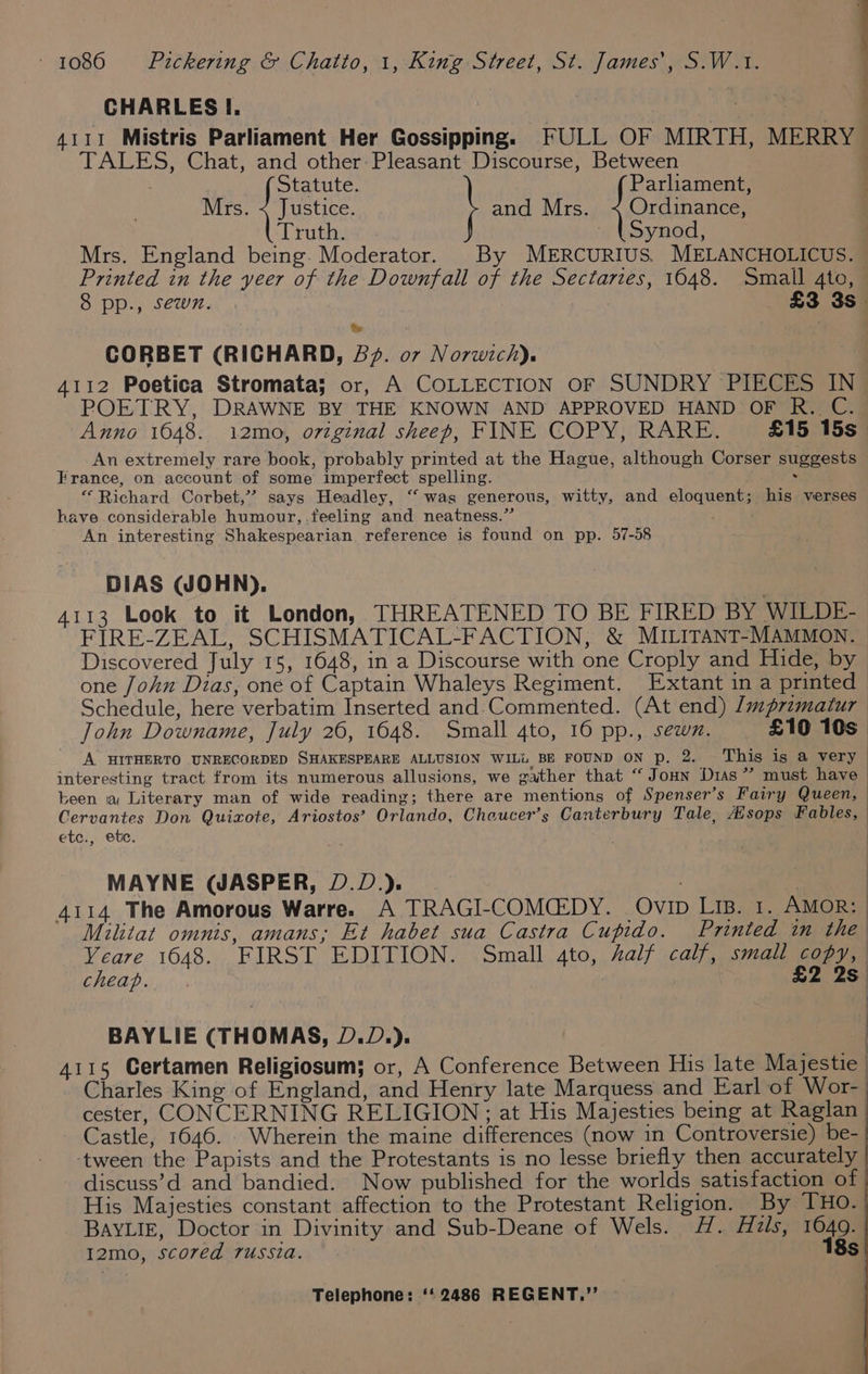 | | q CHARLES I. 4111 Mistris Parliament Her Gossipping. FULL OF MIRTH, MERRY TALES, Chat, and other: Pleasant Discourse, Between Statute. Parliament, Mrs. < Justice. and Mrs. < Ordinance, Truth. _ (Synod, Mrs. England being. Moderator. _ By MERCURIUS. MELANCHOLICUS. Printed in the yeer of the Downfall of the Sectarzes, 1648. Small 4to, 8 pp., sewn. £3 3s. CORBET (RICHARD, £72. 07 Norwich). 4112 Poetica Stromata; or, A COLLECTION OF SUNDRY PIECES IN POETRY, DRAWNE BY THE KNOWN AND APPROVED HAND OF R. C.. Anno 1648. 12mo0, original sheep, FINE COPY, RARE. £15 15s An extremely rare book, probably printed at the Hague, although Corser suggests France, on account of some imperfect spelling. Vole “Richard Corbet,’ says Headley, “ wags generous, witty, and eloquent; his verses have considerable humour, .feeling and neatness.” An interesting Shakespearian reference is found on pp. 57-58 DIAS (JOHN). 4113 Look to it London, THREATENED TO BE FIRED BY WILDE- FIRE-ZEAL, SCHISMATICAL-FACTION, &amp; MILITANT-MAMMON. Discovered July 15, 1648, in a Discourse with one Croply and Hide, by one John Dias, one of Captain Whaleys Regiment. Extant in a printed Schedule, here verbatim Inserted and-Commented. (At end) /mprzmatur | John Downame, July 26, 1648. Small 4to, 16 pp., sewn. £10 10s A HITHERTO UNRECORDED SHAKESPEARE ALLUSION WILL BE FOUND ON p. 2. This is a very 33 interesting tract from its numerous allusions, we gather that “ Joun Dias” must have been a Literary man of wide reading; there are mentions of Spenser’s Fairy Queen, — Cervantes Don Quixote, Ariostos’ Orlando, Cheucer’s Canterbury Tale, Msops Fables, | etc., etc. MAYNE (WASPER, D.D.). . | 4114 The Amorous Warre. A TRAGI-COMCG:DY. Ovip LIB. 1. AMOR: | Militat omnis, amans; Et habet sua Castra Cupido. Printed in the Yeare 1648. FIRST EDITION. Small 4to, Aalf calf, small copy, cheap. £2 2s) BAYLIE (THOMAS, D.D.). 4115 Certamen Religiosum; or, A Conference Between His late Majestie. Charles King of England, and Henry late Marquess and Earl of Wor- cester, CONCERNING RELIGION; at His Majesties being at Raglan | Castle, 1646. . Wherein the maine differences (now in Controversie) be-_ ‘tween the Papists and the Protestants is no lesse briefly then accurately discuss’d and bandied. Now published for the worlds satisfaction of His Majesties constant affection to the Protestant Religion. By THO. BAYLIE, Doctor in Divinity and Sub-Deane of Wels. H. Hails, hey I2mo, scored russia.