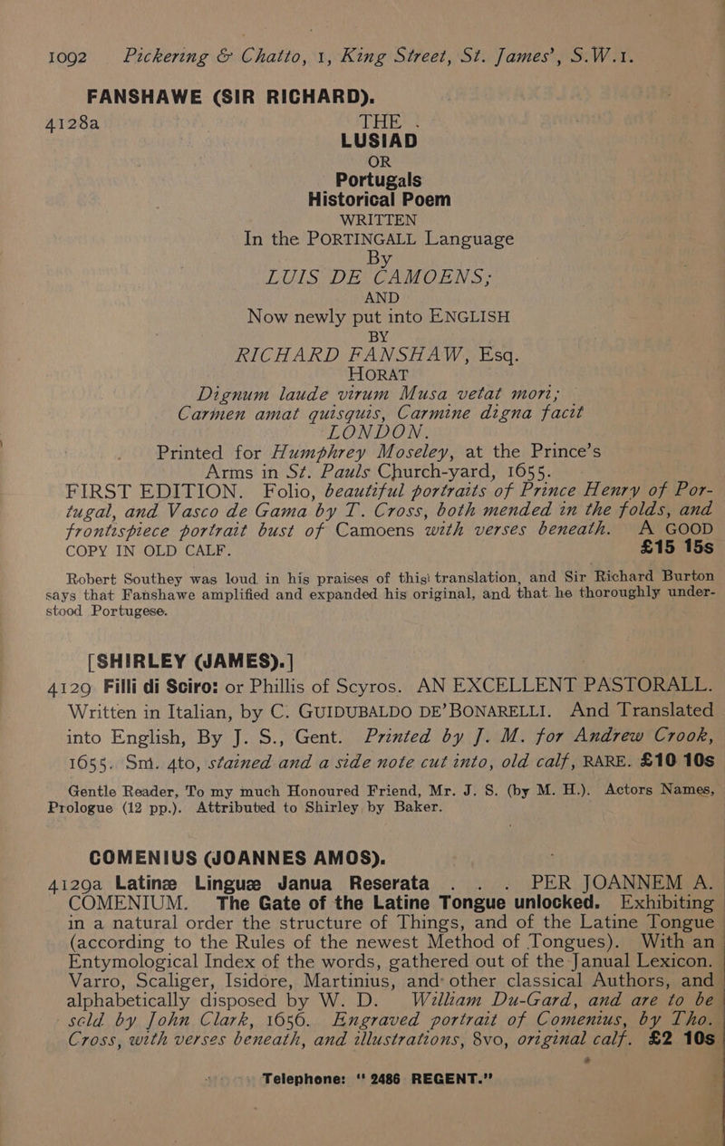 FANSHAWE (SIR RICHARD). 4128a | AEA ; LUSIAD OR Portugals Historical Poem WRITTEN In the PORTINGALL Language By LUIS DE CAMOENS; AND Now newly put into ENGLISH BY RICHARD FANSHAW, Esq. HORAT Dignum laude virum Musa vetat mort; Carmen amat quisquis, Carmine digna facit i LOM ROM: Printed for Humphrey Moseley, at the Prince’s Arms in St. Pauls Church-yard, 1655. FIRST EDITION. Folio, deautiful portraits of Prince Henry of Por- tugal, and Vasco de Gama by T. Cross, both mended in the folds, and frontispiece portrait bust of Camoens with verses beneath. A GOOD COPY IN OLD CALF. £15 15s Robert Southey was loud in his praises of thigi translation, and Sir Richard Burton says that Fanshawe amplified and expanded his original, and that. he thoroughly under- stood Portugese. [SHIRLEY (JAMES). | | : 4129 Filli di Sciro: or Phillis of Scyros. AN EXCELLENT PASTORALL. Written in Italian, by C. GUIDUBALDO DE’ BONARELLI. And Translated into English, By J. S., Gent. Printed by J. M. for Andrew Crook, 1655. Sm. 4to, stained and a side note cut into, old calf, RARE. £10 10s Gentle Reader, To my much Honoured Friend, Mr. J. S. (by M. H.). Actors Names, Prologue (12 pp.). Attributed to Shirley by Baker. COMENIUS GOANNES AMOS). 4i29a Latine Lingue Janua Reserata . . . PER JOANNEM A. | COMENIUM. The Gate of the Latine Tongue unlocked. Exhibiting in a natural order the structure of Things, and of the Latine Tongue (according to the Rules of the newest Method of Tongues). With an_ Entymological Index of the words, gathered out of the Janual Lexicon. Varro, Scaliger, Isidore, Martinius, and: other classical Authors, and - alphabetically disposed by W. D. Welltam Du-Gard, and are to be scld by John Clark, 1056. Engraved portrait of Comentus, by Tho. Cross, with verses beneath, and illustrations, 8vo, original calf. £2 10s a