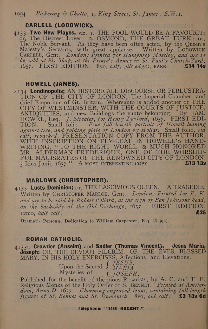 CARLELL (LODOWICK). 4133 Two New Playes, viz. 1. THE FOOL WOULD BE A FAVOURIT: or, The Discreet Lover.’ -2:: OSMOND,: THE GREAT: TURK yor; The Noble Servant. As they have been often acted, by the Queen’s Majesty’s Servants, with great applause. Written by LODOWICK CARLELL, Gent. London: Printed for Humphrey Moseley, and are to be sold at his Shop, at the Prince's Armes in St. Paul’s Church-Vard, 1057. FIRST EDITION. 8vo, calf, gilt edges, RARE. £14 14s HOWELL (JAMES). ; 4134 Londinopolis; AN HISTORICALL DISCOURSE OR PERLUSTRA- TION OF THE CITY OF LONDON, The Imperial Chamber, and chief Emporium of Gt. Britain: Whereunto is added another of THE CITY OF WESTMINSTER, WITH THE COURTS OF JUSTICE, ANTIQUITIES, and new Buildings thereunto belonging. By JAM. HOWEL, Esq. /. Streater, for Henry Twiford, 1657. FIRST EDI- TION. Small folio. zne full length portrait of Howell leaning against tree, and folding plate of London by Hollar. Small foho, old calf, rebacked, PRESENTATION COPY FROM THE AUTHOR, WITH INSCRIPTION ON FLY-LEAF IN HOWELL’S HAND- WRITING, ‘“‘TO THE RIGHT WORLL. &amp; MUCH HONORED MR. ALDERMAN FREDERIQUE, ONE OF THE WORSHIP- FUL MAGISRATES OF THE RENOWNED CITY OF LONDON. | 5 Idus Junii, 1657.’’ A MOST INTERESTING COPY. £13 13s, . | i, a MARLOWE (CHRISTOPHER). : | 4135 Lusts Dominion; or, THE LASCIVIOUS QUEEN. A TRAGEDIE. Written by CHRISTOFER MARLOE, Gent. London: Printed for F. K. j and are to be sold by Robert Pollard, at the sign of Ben Johnsons head, | on the back-side of the Old-Exchange, 1657. FIRST EDITION. | 12mo, half calf. £25, | | — i Dramatis Persone, Dedication to William Carpenter, Esq. (3 pp.). ROMAN CATHOLIC. : 4135a Crowder (Anselm) and Sadler (Thomas Vincent). Jesus Maria, Joseph: OR, THE DEVOUT PILGRIM,. OF THE EVER BLESSED) MARY, IN HIS HOLY EXERCISES, Affections, and Elevations.. | Upon the Sacred ae ae | Mysteries of JOSEPH. Published for the benefit of the pious Rosarists, by A. C. and T. F. Religious Monks of the Holy Order of S. BENNET. Printed at Amster- dam, Anno D. 1657. Charming engraved front, containing full length figures of St. Bennet and St. Domonick. 8vo, old calf. £3 13s 6d