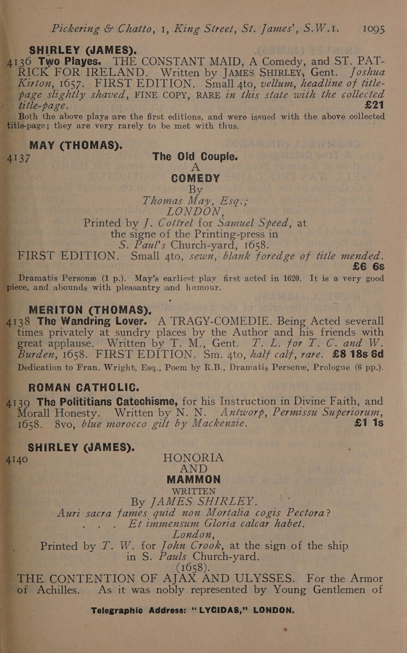 SHIRLEY (JAMES). 4130 Two Playes. THE CONSTANT MAID, A Comedy, aad Sp PAT: ~ RICK FOR IRELAND. Written by JAMES SHIRLEY, Gent. Joshua | Karton, 1057. FIRST EDITION. Small 4to, vellum, headline of title- | page slightly shaved, FINE COPY, RARE in this state with the collected title-page. £21 _ Both the above plays are ihe first editions, and were issued with the above collected title-page; they are very rarely to be met with thus. MAY (THOMAS). A137 The On Couple. COMEDY By Thomas May, Esq.-; LONDON, Printed by /. Cottret for Samuel Speed, at q the signe of the Printing-press in : S. Paul's Church-yard, 1658. . FIRST EDU ION. Small Ato, sewx, blank foredge of title mended. £6 6s eiramatis Persone (1 p.). May’s earliest play. first sigtaa in 1620. It is a very good piece, and abounds with pleasantry and humour. MERITON (THOMAS). 4138 The Wandring Lover. A TRAGY-COMEDIE. Being Acted severall times privately at sundry places by the Author and his friends with Mereat applause. Written by T.'M., Gent. 7: £. for T. €C. and W. | Burden, 1058. FIRST EDITION. Sin. Ato, half calf, rare. £8 18s 6d - Dedication to Fran. Wright, Esq., Poem by R.B., Dramatis Persone, Prologue (6 pp.). ROMAN CATHOLIC. 4139 The Polititians Catechisme, for his Instruction in Divine Faith, and ~Morall Honesty. Written by N. N. Axtworp, Permissu Superiorum, 1658. 8vo, blue morocco gilt by Mackenzie. £1 1s SHIRLEY (JAMES). HONORIA AND MAMMON WRITTEN By JAMES SHIRLEY. Auri sacra fames guid non Mortalia cogis ape Et immensum Gloria calcar habet. London, Printed «by 2. -W. tor John Crook, at the sign of ne ship in S. Pauls Church- yard. | q (1658). THE CONTENTION OF AJAX AND ULYSSES. For the Armor of Achilles. As it was nobly represented by Young Gentlemen of - Telegraphic Address: ‘‘ LYCIDAS,’? LONDON. °